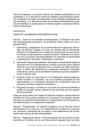 PROYECTO DE CÓDIGO ORGÁNICO INTEGRAL PENAL




vativas de libertad, no se podrá imponer las medidas establecidas en los
numerales 3, 4 y 5 del artículo sobre las medidas socioeducativas privati-
vas de libertad. De haber incumplimiento de las medidas establecidas en
los numerales 1 y 2 del artículo sobre las medidas socioeducativas priva-
tivas de libertad, se podrá aplicar la medida superior, excepto el Interna-
miento Institucional.

CAPÍTULO II
FASES DE LAS MEDIDAS SOCIOEDUCATIVAS

Artículo... Fases de las medidas socioeducativas.- El Régimen de medi-
das socioeducativas privativas o no de libertad, debe cumplir con las si-
guientes fases:
1. Información y diagnóstico: Es la primera fase en la aplicación del mo-
   delo de atención integral en la que se recopila toda la información
   sobre la o el adolescente en conflicto con la ley penal, que servirá pa-
   ra orientar su permanencia y salida del centro, mediante la construc-
   ción de un proyecto vida personalizada. En esta fase se desarrollará
   la observación, valoración, clasificación y ubicación;
2. Desarrollo integral personalizado: Esta etapa se desarrollará desde la
   ubicación de la o el adolescente en conflicto con la ley penal, hasta el
   momento que inicia la ejecución de su proyecto de salida personali-
   zada, a través del desarrollo de programas educativos, culturales,
   productivos y otros que se consideren necesarios para el cumplimien-
   to de su plan de vida;
3. Inclusión social: En esta fase la o el adolescente podrá progresiva-
   mente incluirse a la sociedad, una vez cumplido el proyecto de vida
   personalizado, y la evaluación efectuada por el Ministerio rector en
   materia de Justicia y Derechos Humanos; y,
4. Programa de apoyo: Consiste en una serie de acciones tendientes a
   facilitar la inclusión social y familiar de las personas que han egresa-
   do de los centros.
Cada una de las fases del modelo de atención integral a adolescentes en
conflicto con la ley penal, contará con el personal y los equipos necesa-
rios para su correcto funcionamiento y la organización de los equipos se-
rán determinados en el reglamento respectivo.

Artículo... Progresividad.- El régimen progresivo es un proceso técnico
administrativo en el cual una o un adolescente en conflicto con la ley pe-
nal, asciende o desciende de una etapa a otra dependiendo del cumpli-
miento del proyecto de vida personalizado.

Artículo... Reglamento interno.- El funcionamiento de los Centros de Ado-
lescentes en Conflicto con la Ley Penal estará regulado bajo los linea-

                PRIMER DEBATE | COMISIÓN DE JUSTICIA Y ESTRUCTURA DEL ESTADO | 13 de junio de 2012 | Pág.   360 de 378
 