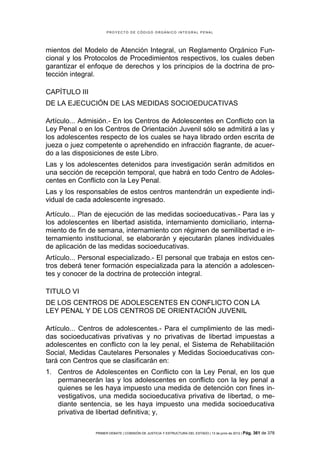 PROYECTO DE CÓDIGO ORGÁNICO INTEGRAL PENAL




mientos del Modelo de Atención Integral, un Reglamento Orgánico Fun-
cional y los Protocolos de Procedimientos respectivos, los cuales deben
garantizar el enfoque de derechos y los principios de la doctrina de pro-
tección integral.

CAPÍTULO III
DE LA EJECUCIÓN DE LAS MEDIDAS SOCIOEDUCATIVAS

Artículo... Admisión.- En los Centros de Adolescentes en Conflicto con la
Ley Penal o en los Centros de Orientación Juvenil sólo se admitirá a las y
los adolescentes respecto de los cuales se haya librado orden escrita de
jueza o juez competente o aprehendido en infracción flagrante, de acuer-
do a las disposiciones de este Libro.
Las y los adolescentes detenidos para investigación serán admitidos en
una sección de recepción temporal, que habrá en todo Centro de Adoles-
centes en Conflicto con la Ley Penal.
Las y los responsables de estos centros mantendrán un expediente indi-
vidual de cada adolescente ingresado.

Artículo... Plan de ejecución de las medidas socioeducativas.- Para las y
los adolescentes en libertad asistida, internamiento domiciliario, interna-
miento de fin de semana, internamiento con régimen de semilibertad e in-
ternamiento institucional, se elaborarán y ejecutarán planes individuales
de aplicación de las medidas socioeducativas.
Artículo... Personal especializado.- El personal que trabaja en estos cen-
tros deberá tener formación especializada para la atención a adolescen-
tes y conocer de la doctrina de protección integral.

TITULO VI
DE LOS CENTROS DE ADOLESCENTES EN CONFLICTO CON LA
LEY PENAL Y DE LOS CENTROS DE ORIENTACIÓN JUVENIL

Artículo... Centros de adolescentes.- Para el cumplimiento de las medi-
das socioeducativas privativas y no privativas de libertad impuestas a
adolescentes en conflicto con la ley penal, el Sistema de Rehabilitación
Social, Medidas Cautelares Personales y Medidas Socioeducativas con-
tará con Centros que se clasificarán en:
1. Centros de Adolescentes en Conflicto con la Ley Penal, en los que
   permanecerán las y los adolescentes en conflicto con la ley penal a
   quienes se les haya impuesto una medida de detención con fines in-
   vestigativos, una medida socioeducativa privativa de libertad, o me-
   diante sentencia, se les haya impuesto una medida socioeducativa
   privativa de libertad definitiva; y,

                PRIMER DEBATE | COMISIÓN DE JUSTICIA Y ESTRUCTURA DEL ESTADO | 13 de junio de 2012 | Pág.   361 de 378
 