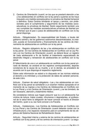 PROYECTO DE CÓDIGO ORGÁNICO INTEGRAL PENAL




2. Centros de Orientación Juvenil, en los que se prestará atención a las
   y los adolescentes en conflicto con la ley penal a quienes se les haya
   impuesto una medida socioeducativa no privativa de libertad temporal
   o definitiva. Estos Centros brindarán el apoyo y servicio, con profe-
   sionales para el cumplimiento y seguimiento de las medidas socio-
   educativas no privativas de libertad. Darán seguimiento también una
   vez cumplidas las medidas socioeducativas privativas de libertad por
   el tiempo que el juez o jueza de adolescentes en conflicto con la ley
   penal disponga.

Artículo... Obligatoriedad.- Es responsabilidad del Estado, a través del
gobierno central y de los gobiernos autónomos descentralizados, la crea-
ción, puesta en funcionamiento y financiamiento de los centros de inter-
namiento de adolescentes en conflicto con la ley penal.

Artículo... Registro obligatorio de las y los adolescentes en conflicto con
la ley penal.- En los Centros de Adolescentes en Conflicto con la Ley Pe-
nal y en los Centros de Orientación Juvenil, se deberá llevar un registro
de cada adolescente a fin de facilitar el tratamiento especializado de
desarrollo integral y reinserción de adolescentes en conflicto con la ley
penal.
El fallecimiento de una o un adolescente en conflicto con la ley penal pri-
vado de libertad, se anotará en los registros correspondientes, dejando
constancia de la causa de su muerte, y en lo demás, se procederá de
acuerdo con lo que disponga el respectivo reglamento.
Sobre esta información se estará a lo dispuesto en las normas relativas
al derecho a la intimidad y a la protección de datos de carácter personal,
de este Libro.

Artículo... Examen de salud obligatorio.- Las y los adolescentes en con-
flicto con la ley penal se someterán a un examen médico apropiado en el
momento de su ingreso a los Centros de Adolescentes en Conflicto con
la Ley Penal y a los Centros de Orientación Juvenil, y se les brindará, de
ser necesario, atención y tratamiento médico.
De constatarse indicios que hagan presumir que la o el adolescente fue
víctima de tortura, tratos crueles, inhumanos o degradantes, el profesio-
nal de la salud tiene la obligación de hacer conocer el hecho al Director
del Centro, quien a su vez hará conocer a la Fiscalía.

Artículo... Instalaciones.- Los Centros de Adolescentes en Conflicto con
la Ley Penal y los Centros de Orientación Juvenil deberán contar con la
infraestructura y los espacios necesarios para el cumplimiento de los ob-
jetivos del Sistema Nacional de Rehabilitación Social.

Artículo... Seguridad interna y externa de los centros de adolescentes en
conflicto con la ley penal y de los centros de orientación juvenil.- La segu-

                PRIMER DEBATE | COMISIÓN DE JUSTICIA Y ESTRUCTURA DEL ESTADO | 13 de junio de 2012 | Pág.   362 de 378
 
