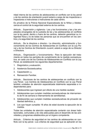 PROYECTO DE CÓDIGO ORGÁNICO INTEGRAL PENAL




ridad interna de los centros de adolescentes en conflicto con la ley penal
y de los centros de orientación juvenil estará a cargo de las inspectoras o
inspectores e instructoras o instructores de cada centro.
Es privativo de la Policía Nacional Especializada de la Niñez y Adoles-
cencia el control de la seguridad externa de los centros.

Artículo... Supervisión y vigilancia.- Las y los funcionarios y las y los em-
pleados encargados de la custodia de las y los adolescentes en conflicto
con la ley penal, dentro o fuera de los centros, deberán garantizar su in-
tegridad física y la de todas las personas que se encuentren en los cen-
tros y la seguridad de los centros.

Artículo... De la directora o director.- La dirección, administración y fun-
cionamiento de los Centros de Adolescentes en Conflicto con la Ley Pe-
nal y de los Centros de Orientación Juvenil, estará a cargo de su Director
o Directora.

Artículo... Organización y funcionamiento.- Para la ejecución del trata-
miento en todos los períodos de cumplimiento de la medida socioeduca-
tiva, en cada uno de los Centros de Adolescentes en Conflicto con la Ley
Penal, se establecerán los siguientes departamentos:
1. Diagnóstico y evaluación;
2. Asistencia Socioeducativa;
3. Capacitación; y,
4. Reinserción Familiar.

Artículo... Secciones de los centros de adolescentes en conflicto con la
Ley Penal.- Los Centros de Adolescentes en Conflicto con la Ley Penal
tendrán unidades de atención especializada totalmente separadas e in-
dependientes para:
1. Adolescentes que ingresen por efecto de una medida cautelar;
2. Adolescentes que cumplen medidas socioeducativas de internamien-
   to de fin de semana e internamiento de semilibertad;
3. Adolescentes que cumplen medidas socioeducativas de privación de
   libertad definitiva; y,
4. Los que hayan cumplido 18 años de edad durante la ejecución de la
   medida.
Todas las unidades de atención especializada contarán con áreas habi-
tacionales, comunales y de vida adecuadas para el desarrollo de las acti-
vidades y programas establecidos por el órgano competente.

Artículo... Criterios de seguridad en los centros de adolescentes en con-
flicto con la ley penal.- Los criterios de seguridad que se aplicarán en los

                PRIMER DEBATE | COMISIÓN DE JUSTICIA Y ESTRUCTURA DEL ESTADO | 13 de junio de 2012 | Pág.   363 de 378
 