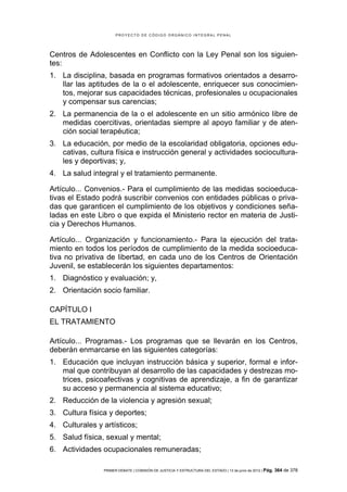 PROYECTO DE CÓDIGO ORGÁNICO INTEGRAL PENAL




Centros de Adolescentes en Conflicto con la Ley Penal son los siguien-
tes:
1. La disciplina, basada en programas formativos orientados a desarro-
   llar las aptitudes de la o el adolescente, enriquecer sus conocimien-
   tos, mejorar sus capacidades técnicas, profesionales u ocupacionales
   y compensar sus carencias;
2. La permanencia de la o el adolescente en un sitio armónico libre de
   medidas coercitivas, orientadas siempre al apoyo familiar y de aten-
   ción social terapéutica;
3. La educación, por medio de la escolaridad obligatoria, opciones edu-
   cativas, cultura física e instrucción general y actividades sociocultura-
   les y deportivas; y,
4. La salud integral y el tratamiento permanente.

Artículo... Convenios.- Para el cumplimiento de las medidas socioeduca-
tivas el Estado podrá suscribir convenios con entidades públicas o priva-
das que garanticen el cumplimiento de los objetivos y condiciones seña-
ladas en este Libro o que expida el Ministerio rector en materia de Justi-
cia y Derechos Humanos.

Artículo... Organización y funcionamiento.- Para la ejecución del trata-
miento en todos los períodos de cumplimiento de la medida socioeduca-
tiva no privativa de libertad, en cada uno de los Centros de Orientación
Juvenil, se establecerán los siguientes departamentos:
1. Diagnóstico y evaluación; y,
2. Orientación socio familiar.

CAPÍTULO I
EL TRATAMIENTO

Artículo... Programas.- Los programas que se llevarán en los Centros,
deberán enmarcarse en las siguientes categorías:
1. Educación que incluyan instrucción básica y superior, formal e infor-
   mal que contribuyan al desarrollo de las capacidades y destrezas mo-
   trices, psicoafectivas y cognitivas de aprendizaje, a fin de garantizar
   su acceso y permanencia al sistema educativo;
2. Reducción de la violencia y agresión sexual;
3. Cultura física y deportes;
4. Culturales y artísticos;
5. Salud física, sexual y mental;
6. Actividades ocupacionales remuneradas;

                PRIMER DEBATE | COMISIÓN DE JUSTICIA Y ESTRUCTURA DEL ESTADO | 13 de junio de 2012 | Pág.   364 de 378
 