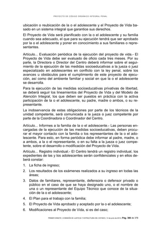 PROYECTO DE CÓDIGO ORGÁNICO INTEGRAL PENAL




ubicación o reubicación de la o el adolescente y el Proyecto de Vida ba-
sado en un sistema integral que garantice sus derechos.
El Proyecto de Vida será planificado con la o el adolescente y su familia
cuando sea adecuado, el que para su ejecución tendrá que ser aprobado
por la o el adolescente y poner en conocimiento a sus familiares o repre-
sentantes.

Artículo... Evaluación periódica de la ejecución del proyecto de vida.- El
Proyecto de Vida debe ser evaluado de oficio cada tres meses. Por su
parte, la Directora o Director del Centro deberá informar sobre el segui-
miento de la ejecución de las medidas socioeducativas a la jueza o juez
especializado en adolescentes en conflicto con la ley penal, sobre los
avances u obstáculos para el cumplimiento de este proyecto de ejecu-
ción, así como del ambiente familiar y social en que la o el adolescente
se desarrolla.
Para la ejecución de las medidas socioeducativas privativas de libertad,
se deberá seguir los lineamientos del Proyecto de Vida y del Modelo de
Atención Integral, los que deben ser puestos en práctica con la activa
participación de la o el adolescente, su padre, madre o ambos, o su re-
presentante.
La inobservancia de estas obligaciones por parte de los técnicos de la
unidad competente, será comunicada a la jueza o juez competente por
parte de la Coordinadora o Coordinador del Centro.

Artículo... Informes a la familia de la o el adolescente.- Las personas en-
cargadas de la ejecución de las medidas socioeducativas, deben procu-
rar el mayor contacto con la familia o los representantes de la o el ado-
lescente. Para esto, en forma periódica debe informar al padre, madre, o
a ambos, a la o el representante, o en su falta a la jueza o juez compe-
tente, sobre el desarrollo o modificación del Proyecto de Vida.
Artículo... Registro individual.- El Centro tendrá un registro individual, los
expedientes de las y los adolescentes serán confidenciales y en ellos de-
berá constar:
1. La ficha de ingreso;
2. Los resultados de los exámenes realizados a su ingreso en todas las
   áreas;
3. Datos de familiares, representante, defensora o defensor privado o
   público en el caso de que se haya designado uno, o el nombre de
   una o un representante del Equipo Técnico que conoce de la situa-
   ción de la o el adolescente;
4. El Plan para el trabajo con la familia;
5. El Proyecto de Vida aprobado y aceptado por la o el adolescente;
6. Modificaciones al Proyecto de Vida, si es del caso;

                 PRIMER DEBATE | COMISIÓN DE JUSTICIA Y ESTRUCTURA DEL ESTADO | 13 de junio de 2012 | Pág.   366 de 378
 