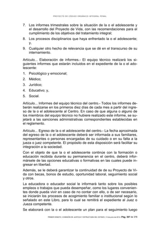 PROYECTO DE CÓDIGO ORGÁNICO INTEGRAL PENAL




7. Los informes trimestrales sobre la situación de la o el adolescente y
   el desarrollo del Proyecto de Vida, con las recomendaciones para el
   cumplimiento de los objetivos del tratamiento integral;
8. Los procesos disciplinarios que haya enfrentado la o el adolescente;
   y,
9. Cualquier otro hecho de relevancia que se dé en el transcurso de su
   internamiento.

Artículo... Elaboración de informes.- El equipo técnico realizará los si-
guientes informes que estarán incluidos en el expediente de la o el ado-
lescente:
1. Psicológico y emocional;
2. Médico;
3. Jurídico;
4. Educativo; y,
5. Social.

Artículo... Informes del equipo técnico del centro.- Todos los informes de-
berán realizarse en los primeros diez días de cada mes a partir del ingre-
so de la o el adolescente al Centro. En caso de que alguna o alguno de
los miembros del equipo técnico no hubiere realizado este informe, se su-
jetará a las sanciones administrativas correspondientes establecidas en
el reglamento.

Artículo... Egreso de la o el adolescente del centro.- La fecha aproximada
del egreso de la o el adolescente deberá ser informada a sus familiares,
representantes o personas encargadas de su cuidado o en su falta a la
jueza o juez competente. El propósito de esta disposición será facilitar su
integración a la sociedad.
Con el objeto de que la o el adolescente continúe con la formación o
educación recibida durante su permanencia en el centro, deberá infor-
mársele de las opciones educativas o formativas en las cuales puede in-
gresar en libertad.
Además, se le deberá garantizar la continuidad de de su Proyecto de Vi-
da con becas, bonos de estudio, oportunidad laboral, seguimiento social
y otros.
La educadora o educador social le informará tanto sobre los posibles
empleos o trabajos que pueda desempeñar, como los lugares convenien-
tes donde pueda vivir en caso de no contar con ello, o de ser necesario,
se iniciarán los procesos de acogimiento familiar o institucional según lo
señalado en este Libro, para lo cual se remitirá el expediente al Juez o
Jueza competente.
Se elaborará con la o el adolescente un plan para el seguimiento luego
                PRIMER DEBATE | COMISIÓN DE JUSTICIA Y ESTRUCTURA DEL ESTADO | 13 de junio de 2012 | Pág.   367 de 378
 