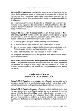 PROYECTO DE CÓDIGO ORGÁNICO INTEGRAL PENAL




Artículo 38.- Enfermedad mental.- La persona que al momento de co-
meter la infracción no tenga la capacidad de comprender la ilicitud del
hecho o de determinarse de conformidad con esta comprensión, en ra-
zón del padecimiento de una enfermedad mental, no será responsable de
la infracción.
La persona que, al momento de cometer la infracción, se encontrare dis-
minuida en su capacidad de comprender la ilicitud del hecho o de deter-
minarse de conformidad con esta comprensión, tendrá una responsabili-
dad penal atenuada.

Artículo 39.- Exención de responsabilidad en delitos contra el dere-
cho a la propiedad.- Están exentos de responsabilidad penal y sujetos
únicamente a la civil, por los hurto, robo con fuerza en las cosas, defrau-
dación o daños que, en forma recíproca, se causaren:
1. Los cónyuges que hagan vida en común y los convivientes.
2. Los ascendientes, descendientes o afines en la misma línea.
3. La o el consorte viudo, respecto de los bienes pertenecientes a su di-
   funto cónyuge, mientras no hayan pasado a poder de un tercero.
4. Las o los hermanos y las o los cuñados, si vivieren juntos.
La excepción de este artículo no es aplicable a los extraños que partici-
paren en la infracción.

Artículo 40.- Inimputabilidad de las personas menores de dieciocho
años.- Las personas menores de dieciocho años no serán imputables
penalmente con arreglo a este Código. Estarán sometidas al Código de
la Niñez y la Adolescencia y sus derechos prevalecerán sobre las demás
personas.


                      CAPÍTULO SEGUNDO
                  EJECUCIÓN DE LA INFRACCIÓN

Artículo 41.- Infracción consumada.- La infracción consumada es la
ejecución completa de la conducta tipificada en la ley penal. Las contra-
venciones solamente serán punibles cuando se hubieren consumado.

Artículo 42.- Infracción tentada.- Infracción tentada es la ejecución que
no logra consumarse o verificarse a pesar de que la persona de manera
dolosa inicie la ejecución del tipo penal mediante actos idóneos condu-
centes de modo inequívoco a la realización de un delito. En este caso, la
persona responderá por tentativa y la pena aplicable se reducirá a la
cuarta parte de la que le correspondería si el delito se hubiere consuma-
do.

                 PRIMER DEBATE | COMISIÓN DE JUSTICIA Y ESTRUCTURA DEL ESTADO | 13 de junio de 2012 | Pág.   37 de 378
 