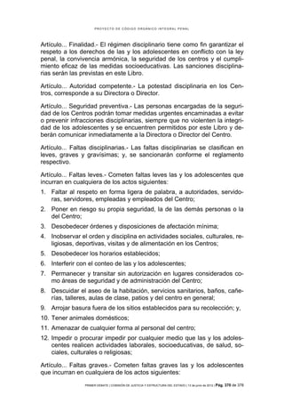 PROYECTO DE CÓDIGO ORGÁNICO INTEGRAL PENAL




Artículo... Finalidad.- El régimen disciplinario tiene como fin garantizar el
respeto a los derechos de las y los adolescentes en conflicto con la ley
penal, la convivencia armónica, la seguridad de los centros y el cumpli-
miento eficaz de las medidas socioeducativas. Las sanciones disciplina-
rias serán las previstas en este Libro.

Artículo... Autoridad competente.- La potestad disciplinaria en los Cen-
tros, corresponde a su Directora o Director.

Artículo... Seguridad preventiva.- Las personas encargadas de la seguri-
dad de los Centros podrán tomar medidas urgentes encaminadas a evitar
o prevenir infracciones disciplinarias, siempre que no violenten la integri-
dad de los adolescentes y se encuentren permitidos por este Libro y de-
berán comunicar inmediatamente a la Directora o Director del Centro.

Artículo... Faltas disciplinarias.- Las faltas disciplinarias se clasifican en
leves, graves y gravísimas; y, se sancionarán conforme el reglamento
respectivo.

Artículo... Faltas leves.- Cometen faltas leves las y los adolescentes que
incurran en cualquiera de los actos siguientes:
1. Faltar al respeto en forma ligera de palabra, a autoridades, servido-
   ras, servidores, empleadas y empleados del Centro;
2. Poner en riesgo su propia seguridad, la de las demás personas o la
   del Centro;
3. Desobedecer órdenes y disposiciones de afectación mínima;
4. Inobservar el orden y disciplina en actividades sociales, culturales, re-
   ligiosas, deportivas, visitas y de alimentación en los Centros;
5. Desobedecer los horarios establecidos;
6. Interferir con el conteo de las y los adolescentes;
7. Permanecer y transitar sin autorización en lugares considerados co-
   mo áreas de seguridad y de administración del Centro;
8. Descuidar el aseo de la habitación, servicios sanitarios, baños, cañe-
   rías, talleres, aulas de clase, patios y del centro en general;
9. Arrojar basura fuera de los sitios establecidos para su recolección; y,
10. Tener animales domésticos;
11. Amenazar de cualquier forma al personal del centro;
12. Impedir o procurar impedir por cualquier medio que las y los adoles-
    centes realicen actividades laborales, socioeducativas, de salud, so-
    ciales, culturales o religiosas;

Artículo... Faltas graves.- Cometen faltas graves las y los adolescentes
que incurran en cualquiera de los actos siguientes:
                 PRIMER DEBATE | COMISIÓN DE JUSTICIA Y ESTRUCTURA DEL ESTADO | 13 de junio de 2012 | Pág.   370 de 378
 