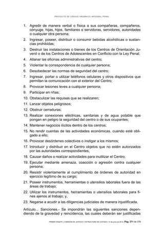 PROYECTO DE CÓDIGO ORGÁNICO INTEGRAL PENAL




1. Agredir de manera verbal o física a sus compañeras, compañeros,
   cónyuge, hijas, hijos, familiares o servidoras, servidores, autoridades
   o cualquier otra persona;
2. Ingresar, poseer, distribuir o consumir bebidas alcohólicas o sustan-
   cias prohibidas;
3. Destruir las instalaciones o bienes de los Centros de Orientación Ju-
   venil o de los Centros de Adolescentes en Conflicto con la Ley Penal;
4. Allanar las oficinas administrativas del centro;
5. Violentar la correspondencia de cualquier persona;
6. Desobedecer las normas de seguridad del centro;
7. Ingresar, portar o utilizar teléfonos celulares y otros dispositivos que
   permitan la comunicación con el exterior del Centro;
8. Provocar lesiones leves a cualquier persona;
9. Participar en riñas;
10. Obstaculizar las requisas que se realizaren;
11. Lanzar objetos peligrosos;
12. Obstruir cerraduras;
13. Realizar conexiones eléctricas, sanitarias y de agua potable que
    pongan en peligro la seguridad del centro o de sus ocupantes;
14. Mantener negocios ilícitos dentro de los centros;
15. No rendir cuentas de las actividades económicas, cuando esté obli-
    gado a ello;
16. Provocar desórdenes colectivos o instigar a los mismos;
17. Introducir y distribuir en el Centro objetos que no estén autorizados
    por las autoridades correspondientes;
18. Causar daños o realizar actividades para inutilizar el Centro;
19. Ejecutar mediante amenaza, coacción o agresión contra cualquier
    persona;
20. Resistir violentamente al cumplimiento de órdenes de autoridad en
    ejercicio legítimo de su cargo;
21. Poseer instrumentos, herramientas o utensilios laborales fuera de las
    áreas de trabajo;
22. Utilizar los instrumentos, herramientas o utensilios laborales para fi-
    nes ajenos al trabajo; y,
23. Negarse a acudir a las diligencias judiciales de manera injustificada.

Artículo... Sanciones.- Se impondrán las siguientes sanciones depen-
diendo de la gravedad y reincidencia, las cuales deberán ser justificadas

                PRIMER DEBATE | COMISIÓN DE JUSTICIA Y ESTRUCTURA DEL ESTADO | 13 de junio de 2012 | Pág.   371 de 378
 