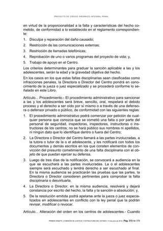 PROYECTO DE CÓDIGO ORGÁNICO INTEGRAL PENAL




en virtud de la proporcionalidad a la falta y características del hecho co-
metido, de conformidad a lo establecido en el reglamento correspondien-
te:
1. Disculpa y reparación del daño causado;
2. Restricción de las comunicaciones externas;
3. Restricción de llamadas telefónicas;
4. Reprobación de uno o varios programas del proyecto de vida; y,
5. Trabajo de apoyo en el Centro.
Los criterios determinantes para graduar la sanción aplicable a las y los
adolescentes, serán la edad y la gravedad objetiva del hecho.
En los casos en los que estas faltas disciplinarias sean clasificadas como
infracciones penales, la Directora o Director del Centro pondrá en cono-
cimiento de la jueza o juez especializado y se procederá conforme lo se-
ñalado en este Libro.

Artículo... Procedimiento.- El procedimiento administrativo para sancionar
a las y los adolescentes será breve, sencillo, oral, respetará el debido
proceso y el derecho a ser oído por sí mismo o a través de una defenso-
ra o defensor privado o público, de conformidad con las siguientes reglas:
1. El procedimiento administrativo podrá comenzar por petición de cual-
   quier persona que conozca que se cometió una falta o por parte del
   personal de seguridad, inspectoras, inspectores, instructoras o ins-
   tructores de los centros; no se hará público sus nombres ni apellidos,
   ni ningún dato que lo identifique dentro o fuera del Centro;
2. La Directora o Director del Centro llamará a las partes involucradas, a
   la tutora o tutor de la o el adolescente, y les notificará con todos los
   documentos y demás escritos en los que consten elementos de con-
   vicción del presunto cometimiento de una falta disciplinaria con el ob-
   jeto de que puedan ejercer su defensa.
3. Luego de tres días de la notificación, se convocará a audiencia en la
   que se escuchará a las partes involucradas. La o el adolescentes
   siempre será escuchado y tendrá derecho a ser escuchado al final.
   En la misma audiencia se practicarán las pruebas que las partes, la
   Directora o Director consideren pertinentes para comprobar la falta
   disciplinaria o desvirtuarla.
4. La Directora o Director, en la misma audiencia, resolverá y dejará
   constancia por escrito del hecho, la falta y la sanción o absolución; y,
5. De la resolución emitida podrá apelarse ante la jueza o juez especia-
   lizados en adolescentes en conflicto con la ley penal que la podrán
   revisar, modificar o revocar.

Artículo... Alteración del orden en los centros de adolescentes.- Cuando

                PRIMER DEBATE | COMISIÓN DE JUSTICIA Y ESTRUCTURA DEL ESTADO | 13 de junio de 2012 | Pág.   372 de 378
 