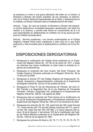 PROYECTO DE CÓDIGO ORGÁNICO INTEGRAL PENAL




se produzca un motín o una grave alteración del orden en un Centro, la
Directora o Director del Centro solicitará, de ser necesario, la interven-
ción de la Policía Nacional Especializada de la Niñez y Adolescencia en
la medida y el tiempo necesario para el restablecimiento del orden.

Artículo... Fuga.- En caso de evasión, la Directora o Director del respecti-
vo Centro dispondrá su inmediata búsqueda y aprehensión, por todos los
medios a su alcance, y pondrá este hecho en conocimiento de la o el
juez especializado en adolescentes en conflicto con la ley penal que dis-
puso la medida socioeducativa.

Artículo... Normas supletorias.- Las normas contempladas en el Código
Orgánico Integral Penal serán supletorias a este Libro en lo que fuera
pertinente y más favorable para el adolescente en conflicto con la ley Pe-
nal.”



   DISPOSICIONES DEROGATORIAS
1. Deróguese la codificación del Código Penal publicada en el Suple-
   mento del Registro Oficial No. 147 de 22 de enero de 1971, y todas
   las reformas que hayan modificado su texto hasta la entrada en vi-
   gencia de la presente ley.
2. Deróguese el contenido del Libro Cuarto, Del Ilícito Tributario, del
   Código Orgánico Tributario publicado en el Registro Oficial No. 38 de
   14 de junio de 2005.
3. Deróguese el artículo 477 del Código Orgánico de Organización Te-
   rritorial, Autonomía y Descentralización, publicado en el Suplemento
   del Registro Oficial No. 303 de 19 de octubre de 2010.
4. Deróguese el Título III, De las Infracciones de Tránsito, del Libro III,
   Del Tránsito y la Seguridad Vial, de la Ley Orgánica de Transporte
   Terrestre, Tránsito y Seguridad Vial, publicada en el Suplemento del
   Registro Oficial No. 398 de 7 de agosto de 2008.
5. Deróguese todo el contenido del Título Quinto de la Codificación de
   la Ley de Sustancias Estupefacientes y Psicotrópicas publicada en el
   Suplemento del Registro Oficial No. 490 de 27 de diciembre de 2004.
6. Deróguese los artículos 35, 92, 126, parte final del 169, parte final del
   171, inciso tercero del 173, las dos últimas oraciones del 177, para fi-
   nal del 192, parte final del 195, 235 368, y el inciso segundo del nú-
   mero 16 de la Sección V del artículo 370 de la Codificación del Códi-
   go de Policía Marítima publicada en el Suplemento del Registro Ofi-
   cial No. 1202 de 20 de agosto de 1960.
7. Deróguese los artículos 64 literal e, 65, 70, 71, 72, 73, 74, 75, 76, 77,

                PRIMER DEBATE | COMISIÓN DE JUSTICIA Y ESTRUCTURA DEL ESTADO | 13 de junio de 2012 | Pág.   373 de 378
 