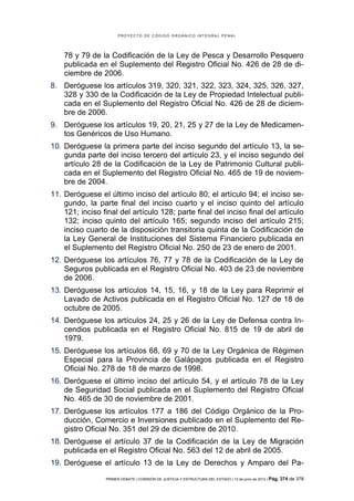 PROYECTO DE CÓDIGO ORGÁNICO INTEGRAL PENAL




    78 y 79 de la Codificación de la Ley de Pesca y Desarrollo Pesquero
    publicada en el Suplemento del Registro Oficial No. 426 de 28 de di-
    ciembre de 2006.
8. Deróguese los artículos 319, 320, 321, 322, 323, 324, 325, 326, 327,
   328 y 330 de la Codificación de la Ley de Propiedad Intelectual publi-
   cada en el Suplemento del Registro Oficial No. 426 de 28 de diciem-
   bre de 2006.
9. Deróguese los artículos 19, 20, 21, 25 y 27 de la Ley de Medicamen-
   tos Genéricos de Uso Humano.
10. Deróguese la primera parte del inciso segundo del artículo 13, la se-
    gunda parte del inciso tercero del artículo 23, y el inciso segundo del
    artículo 28 de la Codificación de la Ley de Patrimonio Cultural publi-
    cada en el Suplemento del Registro Oficial No. 465 de 19 de noviem-
    bre de 2004.
11. Deróguese el último inciso del artículo 80; el artículo 94; el inciso se-
    gundo, la parte final del inciso cuarto y el inciso quinto del artículo
    121; inciso final del artículo 128; parte final del inciso final del artículo
    132; inciso quinto del artículo 165; segundo inciso del artículo 215;
    inciso cuarto de la disposición transitoria quinta de la Codificación de
    la Ley General de Instituciones del Sistema Financiero publicada en
    el Suplemento del Registro Oficial No. 250 de 23 de enero de 2001.
12. Deróguese los artículos 76, 77 y 78 de la Codificación de la Ley de
    Seguros publicada en el Registro Oficial No. 403 de 23 de noviembre
    de 2006.
13. Deróguese los artículos 14, 15, 16, y 18 de la Ley para Reprimir el
    Lavado de Activos publicada en el Registro Oficial No. 127 de 18 de
    octubre de 2005.
14. Deróguese los artículos 24, 25 y 26 de la Ley de Defensa contra In-
    cendios publicada en el Registro Oficial No. 815 de 19 de abril de
    1979.
15. Deróguese los artículos 68, 69 y 70 de la Ley Orgánica de Régimen
    Especial para la Provincia de Galápagos publicada en el Registro
    Oficial No. 278 de 18 de marzo de 1998.
16. Deróguese el último inciso del artículo 54, y el artículo 78 de la Ley
    de Seguridad Social publicada en el Suplemento del Registro Oficial
    No. 465 de 30 de noviembre de 2001.
17. Deróguese los artículos 177 a 186 del Código Orgánico de la Pro-
    ducción, Comercio e Inversiones publicado en el Suplemento del Re-
    gistro Oficial No. 351 del 29 de diciembre de 2010.
18. Deróguese el artículo 37 de la Codificación de la Ley de Migración
    publicada en el Registro Oficial No. 563 del 12 de abril de 2005.
19. Deróguese el artículo 13 de la Ley de Derechos y Amparo del Pa-
                 PRIMER DEBATE | COMISIÓN DE JUSTICIA Y ESTRUCTURA DEL ESTADO | 13 de junio de 2012 | Pág.   374 de 378
 