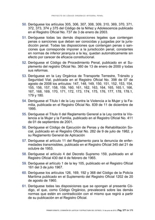PROYECTO DE CÓDIGO ORGÁNICO INTEGRAL PENAL




50. Deróguese los artículos 305, 306, 307, 308, 309, 310, 369, 370, 371,
    372, 373, 374 y 375 del Código de la Niñez y Adolescencia publicado
    en el Registro Oficial No. 737 de 3 de enero de 2003.
51. Deróguese todas las demás disposiciones legales que contengan
    penas o sanciones que deban ser conocidas y juzgadas por la juris-
    dicción penal. Todas las disposiciones que contengan penas o san-
    ciones que corresponde imponer a la jurisdicción penal, constantes
    en normas de inferior jerarquía a la ley, quedan automáticamente sin
    efecto por carecer de eficacia constitucional.
52. Deróguese el Código de Procedimiento Penal, publicado en el Su-
    plemento del registro Oficial No. 360 de 13 de enero de 2000 y todas
    sus reformas.
53. Deróguese en la Ley Orgánica de Transporte Terrestre, Tránsito y
    Seguridad Vial, publicada en el Registro Oficial No. 398 de 07 de
    agosto de 2008 los artículos: 147, 148, 149, 150, 151, 152, 153, 154,
    155, 156, 157, 158, 159, 160, 161, 162, 163, 164, 165, 165.1, 166,
    167, 168, 169, 170, 171, 172, 173, 174, 175, 176, 177, 178, 178.1,
    179 y 180.
54. Deróguese el Título I de la Ley contra la Violencia a la Mujer y la Fa-
    milia, publicada en el Registro Oficial No. 839 de 11 de diciembre de
    1995.
55. Deróguese el Título II del Reglamento General a la Ley contra la Vio-
    lencia a la Mujer y la Familia, publicado en el Registro Oficial No. 411
    de 01 de septiembre de 2001.
56. Deróguese el Código de Ejecución de Penas y de Rehabilitación So-
    cial, publicado en el Registro Oficial No. 282 de 9 de julio de 1982, y
    su Reglamento General de Aplicación
57. Deróguese el artículo 11 del Reglamento para la denuncia de enfer-
    medades transmisibles, publicado en el Registro Oficial 345 del 21 de
    octubre de 1953.
58. Deróguese el artículo 4 del Decreto Supremo 159, publicado en el
    Registro Oficial 430 del 4 de febrero de 1965.
59. Deróguese el artículo 1 de la ley 105, publicado en el Registro Oficial
    161 del 3 de julio 1967.
60. Deróguese los artículos 126, 169, 192 y 368 del Código de la Policía
    Marítima publicado en el Suplemento del Registro Oficial 1202 de 20
    de agosto de 1960.
61. Deróguese todas las disposiciones que se opongan al presente Có-
    digo, el que, como Código Orgánico, prevalecerá sobre las demás
    normas que estén en contradicción con el mismo que regirá a partir
    de su publicación en el Registro Oficial.


                PRIMER DEBATE | COMISIÓN DE JUSTICIA Y ESTRUCTURA DEL ESTADO | 13 de junio de 2012 | Pág.   377 de 378
 