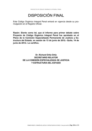 PROYECTO DE CÓDIGO ORGÁNICO INTEGRAL PENAL




                DISPOSICIÓN FINAL
Este Código Orgánico Integral Penal entrará en vigencia desde su pro-
mulgación en el Registro Oficial.



Razón: Siento como tal, que el informe para primer debate sobre
Proyecto de Código Orgánico Integral Penal fue aprobado en el
Pleno de la Comisión Especializada Permanente de Justicia y Es-
tructura del Estado, en sesión de 13 de junio de 2012.- Quito, 14 de
junio de 2012.- Lo certifico.




                     Dr. Richard Ortiz Ortiz
                    SECRETARIO RELATOR
          DE LA COMISIÓN ESPECIALIZADA DE JUSTICIA
                 Y ESTRUCTURA DEL ESTADO




               PRIMER DEBATE | COMISIÓN DE JUSTICIA Y ESTRUCTURA DEL ESTADO | 13 de junio de 2012 | Pág.   378 de 378
 