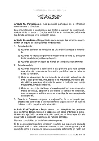 PROYECTO DE CÓDIGO ORGÁNICO INTEGRAL PENAL




                             CAPÍTULO TERCERO
                               PARTICIPACIÓN

Artículo 43.- Participación.- Las personas participan en la infracción
como autores o cómplices.
Las circunstancias o condiciones que limiten o agraven la responsabili-
dad penal de un autor o cómplice no influirán en la situación jurídica de
los demás partícipes en la infracción penal.

Artículo 44.- Autores.- Responderán como autoras las personas que in-
curran en alguna de las siguientes modalidades:
1. Autoría directa:
   a) Quienes cometan la infracción de una manera directa e inmedia-
      ta.
   b) Quienes no impidan o procuren impedir que se evite su ejecución
      teniendo el deber jurídico de hacerlo.
   c) Quienes ejerzan un poder de mando en la organización criminal.
2. Autoría mediata:
   a) Quienes instiguen o aconsejen a otra persona para que cometa
      una infracción, cuando se demuestre que tal acción ha determi-
      nado su comisión.
   b) Quienes determinen la comisión de la infracción valiéndose de
      otra u otras personas, imputables o no imputables, mediante pre-
      cio, dádiva, promesa, ofrecimiento, orden o cualquier otro medio
      fraudulento, directo o indirecto.
   c) Quienes, por violencia física, abuso de autoridad, amenaza u otro
      medio coercitivo, obliguen a un tercero a cometer la infracción,
      aunque no pueda calificarse como irresistible la fuerza empleada
      con dicho fin.
3. Coautoría: Quienes coadyuven a la ejecución, de un modo principal,
   practicando deliberada e intencionalmente algún acto sin el cual no
   hubiera podido perpetrarse la infracción.

Artículo 45.- Cómplices.- Responderán como cómplices las personas
que, en forma dolosa, faciliten o cooperen con actos anteriores o simul-
táneos a la ejecución de una infracción penal, en tal forma que aún sin
esa ayuda la infracción igualmente se hubiere cometido.
No cabe complicidad en las infracciones culposas.
Si de las circunstancias de la infracción resultare que la persona acusada
de complicidad no quiso cooperar sino en un acto menos grave que el
cometido por la o el autor, la pena será aplicada solamente en razón del

                PRIMER DEBATE | COMISIÓN DE JUSTICIA Y ESTRUCTURA DEL ESTADO | 13 de junio de 2012 | Pág.   38 de 378
 