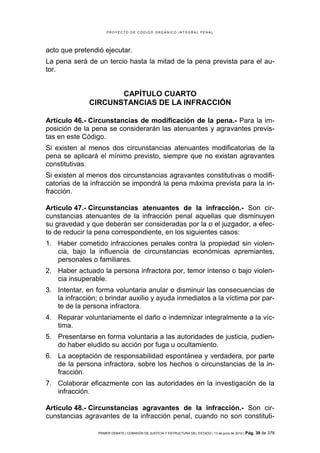 PROYECTO DE CÓDIGO ORGÁNICO INTEGRAL PENAL




acto que pretendió ejecutar.
La pena será de un tercio hasta la mitad de la pena prevista para el au-
tor.


                     CAPÍTULO CUARTO
              CIRCUNSTANCIAS DE LA INFRACCIÓN

Artículo 46.- Circunstancias de modificación de la pena.- Para la im-
posición de la pena se considerarán las atenuantes y agravantes previs-
tas en este Código.
Si existen al menos dos circunstancias atenuantes modificatorias de la
pena se aplicará el mínimo previsto, siempre que no existan agravantes
constitutivas.
Si existen al menos dos circunstancias agravantes constitutivas o modifi-
catorias de la infracción se impondrá la pena máxima prevista para la in-
fracción.

Artículo 47.- Circunstancias atenuantes de la infracción.- Son cir-
cunstancias atenuantes de la infracción penal aquellas que disminuyen
su gravedad y que deberán ser consideradas por la o el juzgador, a efec-
to de reducir la pena correspondiente, en los siguientes casos:
1. Haber cometido infracciones penales contra la propiedad sin violen-
   cia, bajo la influencia de circunstancias económicas apremiantes,
   personales o familiares.
2. Haber actuado la persona infractora por, temor intenso o bajo violen-
   cia insuperable.
3. Intentar, en forma voluntaria anular o disminuir las consecuencias de
   la infracción; o brindar auxilio y ayuda inmediatos a la víctima por par-
   te de la persona infractora.
4. Reparar voluntariamente el daño o indemnizar integralmente a la víc-
   tima.
5. Presentarse en forma voluntaria a las autoridades de justicia, pudien-
   do haber eludido su acción por fuga u ocultamiento.
6. La aceptación de responsabilidad espontánea y verdadera, por parte
   de la persona infractora, sobre los hechos o circunstancias de la in-
   fracción.
7. Colaborar eficazmente con las autoridades en la investigación de la
   infracción.

Artículo 48.- Circunstancias agravantes de la infracción.- Son cir-
cunstancias agravantes de la infracción penal, cuando no son constituti-

                 PRIMER DEBATE | COMISIÓN DE JUSTICIA Y ESTRUCTURA DEL ESTADO | 13 de junio de 2012 | Pág.   39 de 378
 