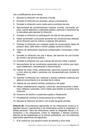 PROYECTO DE CÓDIGO ORGÁNICO INTEGRAL PENAL




vas o modificatorias de la misma:
1. Ejecutar la infracción con alevosía o fraude.
2. Cometer la infracción por promesa, precio o recompensa.
3. Cometer la infracción como medio para la comisión de otra.
4. Aprovecharse de concentraciones masivas, tumulto, conmoción po-
   pular, evento deportivo o calamidad pública, particular o fenómeno de
   la naturaleza para ejecutar la infracción.
5. Cometer la infracción en participación de más de dos personas.
6. Haber aumentado o procurado aumentar las consecuencias dañosas
   de la infracción para la víctima o cualquier otra persona.
7. Cometer la infracción con cualquier grado de conocimiento capaz de
   producir dolor, daño físico o moral o peligro contra la víctima.
8. Valerse de particulares relaciones profesionales, funcionales o labo-
   rales.
9. Cometer la infracción con uso o abuso, del ejercicio de una función
   de mando o de servicio público.
10. Cometer la infracción con uso o abuso del servicio militar o policial.
11. Aprovecharse de las condiciones personales de la víctima que impli-
    quen indefensión, subordinación o discriminación.
12. Valerse de niños, niñas, adolescentes, personas mayores de sesenta
    y cinco años de edad o personas con discapacidad para cometer la
    infracción.
13. Cometer la infracción con violencia o usando cualquier sustancia que
    altere el conocimiento o la voluntad de la víctima.
14. Valerse de una relación familiar, jerárquica o de poder.
15. Utilizar indebidamente insignias, uniformes, denominaciones o distin-
    tivos militares o policiales, como medio para facilitar la comisión de la
    infracción.
16. Consumo de alcohol o sustancias sujetas a fiscalización.
17. Pluralidad de víctimas a consecuencia de la infracción.
18. Ejecutar la infracción armado o con auxilio de gente armada.

Artículo 49.- Circunstancias agravantes en las infracciones contra la in-
tegridad sexual y reproductiva y las infracciones contra la integridad y li-
bertad personal.- Para las infracciones contra la integridad sexual y re-
productiva y las infracciones contra la integridad y libertad personal,
además de las establecidas en el artículo precedente, son circunstancias
agravantes específicas las siguientes:
1. Si la víctima es una persona mayor de sesenta y cinco años.

                 PRIMER DEBATE | COMISIÓN DE JUSTICIA Y ESTRUCTURA DEL ESTADO | 13 de junio de 2012 | Pág.   40 de 378
 