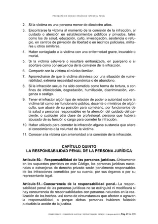 PROYECTO DE CÓDIGO ORGÁNICO INTEGRAL PENAL




2. Si la víctima es una persona menor de dieciocho años.
3. Encontrarse la víctima al momento de la comisión de la infracción, al
   cuidado o atención en establecimientos públicos y privados, tales
   como los de salud, educación, culto, investigación, asistencia o refu-
   gio, en centros de privación de libertad o en recintos policiales, milita-
   res u otros similares.
4. Haber contagiado a la víctima con una enfermedad grave, incurable o
   mortal.
5. Si la víctima estuviere o resultare embarazada, en puerperio o si
   abortare como consecuencia de la comisión de la infracción.
6. Compartir con la víctima el núcleo familiar.
7. Aprovecharse de que la víctima atraviesa por una situación de vulne-
   rabilidad, extrema necesidad económica o de abandono.
8. Si la infracción sexual ha sido cometida como forma de tortura, o con
   fines de intimidación, degradación, humillación, discriminación, ven-
   ganza o castigo.
9. Tener el infractor algún tipo de relación de poder o autoridad sobre la
   víctima tal como ser funcionario público, docente o ministros de algún
   culto, que abuse de su posición para cometerlo, por funcionarios de
   la salud o personas responsables en la atención del cuidado del pa-
   ciente; o cualquier otra clase de profesional, persona que hubiera
   abusado de su función o cargo para cometer la infracción.
10. Haber utilizado para cometer la infracción alguna sustancia que altere
    el conocimiento o la voluntad de la víctima.
11. Conocer a la víctima con anterioridad a la comisión de la infracción.


                  CAPÍTULO QUINTO
  LA RESPONSABILIDAD PENAL DE LA PERSONA JURÍDICA

Artículo 50.- Responsabilidad de las personas jurídicas.-Únicamente
en los supuestos previstos en este Código, las personas jurídicas nacio-
nales o extranjeras de derecho privado serán penalmente responsables
de las infracciones cometidas por su cuenta, por sus órganos o por su
representante legal.

Artículo 51.- Concurrencia de la responsabilidad penal.- La respon-
sabilidad penal de las personas jurídicas no se extinguirá ni modificará si
hay concurrencia de responsabilidades con personas naturales en la rea-
lización de los hechos, así como de circunstancias que afecten o agraven
la responsabilidad, o porque dichas personas hubieren fallecido
o eludido la acción de la justicia.

                 PRIMER DEBATE | COMISIÓN DE JUSTICIA Y ESTRUCTURA DEL ESTADO | 13 de junio de 2012 | Pág.   41 de 378
 