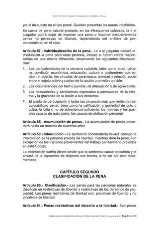 PROYECTO DE CÓDIGO ORGÁNICO INTEGRAL PENAL




yor al dispuesto en el tipo penal. Quedan proscritas las penas indefinidas.
En casos de pena natural probada, en las infracciones culposas, la o el
juzgador podrá dejar de imponer una pena o imponer exclusivamente
penas no privativas de libertad, dependiendo del análisis de pro-
porcionalidad en el caso.

Artículo 57.- Individualización de la pena.- La o el juzgador deberá in-
dividualizar la pena para cada persona, incluso si fueren varios respon-
sables en una misma infracción, observando las siguientes circunstan-
cias:
1. Las particularidades de la persona culpable, tales como edad, géne-
   ro, condición económica, educación, cultura y costumbres que ro-
   dean al agente, los vínculos de parentesco, amistad y relación social
   entre el sujeto activo y pasivo de la acción u omisión punible.
2. Las circunstancias del hecho punible, de atenuación y de agravación.
3. Las necesidades y condiciones especiales o particulares de la vícti-
   ma y la gravedad de la lesión a sus derechos.
4. El grado de participación y todas las circunstancias que limiten la res-
   ponsabilidad penal, tales como la calificación y gravedad de dolo o
   culpa, la falta o no de advertencia suficiente, los motivos y las posi-
   bles causas de auto tutela, las causas de atribución personal.

Artículo 58.- Acumulación de penas.- La acumulación de penas proce-
derá hasta un máximo de cuarenta años.

Artículo 59.- Interdicción.- La sentencia condenatoria llevará consigo la
interdicción de la persona privada de libertad, mientras dure la pena, con
excepción de los ingresos provenientes del trabajo penitenciario previstos
en este Código.
La interdicción surtirá efecto desde que la sentencia cause ejecutoria y lo
privará de la capacidad de disponer sus bienes, a no ser por acto testa-
mentario.


                        CAPÍTULO SEGUNDO
                     CLASIFICACIÓN DE LA PENA

Artículo 60.- Clasificación.- Las penas para las personas naturales se
clasifican en restrictivas de libertad y restrictivas de los derechos de pro-
piedad. Las penas restrictivas de libertad son: privativas de libertad y no
privativas de libertad.

Artículo 61.- Penas restrictivas del derecho a la libertad.- Son penas

                 PRIMER DEBATE | COMISIÓN DE JUSTICIA Y ESTRUCTURA DEL ESTADO | 13 de junio de 2012 | Pág.   43 de 378
 