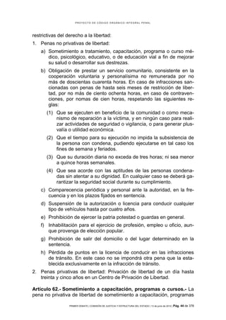 PROYECTO DE CÓDIGO ORGÁNICO INTEGRAL PENAL




restrictivas del derecho a la libertad:
1. Penas no privativas de libertad:
    a) Sometimiento a tratamiento, capacitación, programa o curso mé-
       dico, psicológico, educativo, o de educación vial a fin de mejorar
       su salud o desarrollar sus destrezas.
    b) Obligación de prestar un servicio comunitario, consistente en la
       cooperación voluntaria y personalísima no remunerada por no
       más de doscientas cuarenta horas. En caso de infracciones san-
       cionadas con penas de hasta seis meses de restricción de liber-
       tad, por no más de ciento ochenta horas, en caso de contraven-
       ciones, por nomas de cien horas, respetando las siguientes re-
       glas:
       (1) Que se ejecuten en beneficio de la comunidad o como meca-
           nismo de reparación a la víctima, y en ningún caso para reali-
           zar actividades de seguridad o vigilancia, o para generar plus-
           valía o utilidad económica.
       (2) Que el tiempo para su ejecución no impida la subsistencia de
           la persona con condena, pudiendo ejecutarse en tal caso los
           fines de semana y feriados.
       (3) Que su duración diaria no exceda de tres horas; ni sea menor
           a quince horas semanales.
       (4) Que sea acorde con las aptitudes de las personas condena-
           das sin atentar a su dignidad. En cualquier caso se deberá ga-
           rantizar la seguridad social durante su cumplimiento.
    c) Comparecencia periódica y personal ante la autoridad, en la fre-
       cuencia y en los plazos fijados en sentencia.
    d) Suspensión de la autorización o licencia para conducir cualquier
       tipo de vehículos hasta por cuatro años.
    e) Prohibición de ejercer la patria potestad o guardas en general.
    f) Inhabilitación para el ejercicio de profesión, empleo u oficio, aun-
       que provenga de elección popular.
    g) Prohibición de salir del domicilio o del lugar determinado en la
       sentencia.
    h) Pérdida de puntos en la licencia de conducir en las infracciones
       de tránsito. En este caso no se impondrá otra pena que la esta-
       blecida exclusivamente en la infracción de tránsito.
2. Penas privativas de libertad: Privación de libertad de un día hasta
   treinta y cinco años en un Centro de Privación de Libertad.

Artículo 62.- Sometimiento a capacitación, programas o cursos.- La
pena no privativa de libertad de sometimiento a capacitación, programas

                  PRIMER DEBATE | COMISIÓN DE JUSTICIA Y ESTRUCTURA DEL ESTADO | 13 de junio de 2012 | Pág.   44 de 378
 