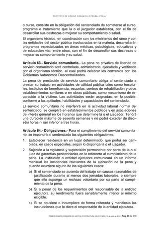 PROYECTO DE CÓDIGO ORGÁNICO INTEGRAL PENAL




o curso, consiste en la obligación del sentenciado de someterse al curso,
programa o tratamiento que la o el juzgador establezca, con el fin de
desarrollar sus destrezas o mejorar su comportamiento o salud.
El organismo técnico, en coordinación con los ministerios del ramo y con
las entidades del sector público involucradas en la materia, desarrollarán
programas especializados en áreas médicas, psicológicas, educativas y
de educación vial, entre otros, con el fin de desarrollar sus destrezas o
mejorar su comportamiento y su salud.

Artículo 63.- Servicio comunitario.- La pena no privativa de libertad de
servicio comunitario será controlada, administrada, ejecutada y verificada
por el organismo técnico, el cual podrá celebrar los convenios con los
Gobiernos Autónomos Descentralizados.
La pena de prestación de servicio comunitario obliga al sentenciado a
prestar su trabajo en actividades de utilidad pública tales como hospita-
les, institutos de beneficencia, escuelas, centros de rehabilitación y otros
establecimientos similares o en obras públicas, como mecanismo de re-
paración a la víctima. Las actividades serán asignadas, en lo posible,
conforme a las aptitudes, habilidades y capacidades del sentenciado.
El servicio comunitario no interferirá en la actividad laboral normal del
sentenciado, se cumplirá en establecimientos públicos y en asociaciones
de interés general en los horarios que determine la o el juzgador. Tendrá
una duración máxima de sesenta semanas y no podrá exceder de dieci-
séis horas ni ser inferior a tres horas.

Artículo 64.- Obligaciones.- Para el cumplimiento del servicio comunita-
rio, se impondrá al sentenciado las siguientes obligaciones:
1. Establecer residencia en un lugar determinado, que podrá ser cam-
   biada, en casos especiales, según lo disponga la o el juzgador.
2. Sujeción a la vigilancia y supervisión permanente por parte de la o el
   juez de garantías penitenciarias en lo referente al cumplimiento de la
   pena. La institución o entidad ejecutora comunicará en un informe
   mensual las incidencias relevantes de la ejecución de la pena y
   cuando ocurriere alguno de los siguientes casos:
    a) Si el sentenciado se ausenta del trabajo sin causas razonables de
       justificación durante al menos dos jornadas laborales, o siempre
       que ello suponga un rechazo voluntario por su parte al cumpli-
       miento de la pena.
    b) Si a pesar de los requerimientos del responsable de la entidad
       ejecutora, su rendimiento fuera sensiblemente inferior al mínimo
       exigible.
    c) Si se opusiere o incumpliere de forma reiterada y manifiesta las
       instrucciones que le diere el responsable de la entidad ejecutora.

                 PRIMER DEBATE | COMISIÓN DE JUSTICIA Y ESTRUCTURA DEL ESTADO | 13 de junio de 2012 | Pág.   45 de 378
 