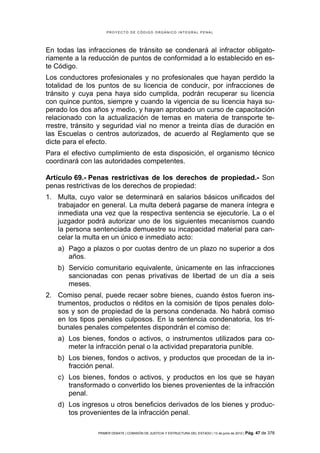 PROYECTO DE CÓDIGO ORGÁNICO INTEGRAL PENAL




En todas las infracciones de tránsito se condenará al infractor obligato-
riamente a la reducción de puntos de conformidad a lo establecido en es-
te Código.
Los conductores profesionales y no profesionales que hayan perdido la
totalidad de los puntos de su licencia de conducir, por infracciones de
tránsito y cuya pena haya sido cumplida, podrán recuperar su licencia
con quince puntos, siempre y cuando la vigencia de su licencia haya su-
perado los dos años y medio, y hayan aprobado un curso de capacitación
relacionado con la actualización de temas en materia de transporte te-
rrestre, tránsito y seguridad vial no menor a treinta días de duración en
las Escuelas o centros autorizados, de acuerdo al Reglamento que se
dicte para el efecto.
Para el efectivo cumplimiento de esta disposición, el organismo técnico
coordinará con las autoridades competentes.

Artículo 69.- Penas restrictivas de los derechos de propiedad.- Son
penas restrictivas de los derechos de propiedad:
1. Multa, cuyo valor se determinará en salarios básicos unificados del
   trabajador en general. La multa deberá pagarse de manera íntegra e
   inmediata una vez que la respectiva sentencia se ejecutoríe. La o el
   juzgador podrá autorizar uno de los siguientes mecanismos cuando
   la persona sentenciada demuestre su incapacidad material para can-
   celar la multa en un único e inmediato acto:
   a) Pago a plazos o por cuotas dentro de un plazo no superior a dos
      años.
   b) Servicio comunitario equivalente, únicamente en las infracciones
      sancionadas con penas privativas de libertad de un día a seis
      meses.
2. Comiso penal, puede recaer sobre bienes, cuando éstos fueron ins-
   trumentos, productos o réditos en la comisión de tipos penales dolo-
   sos y son de propiedad de la persona condenada. No habrá comiso
   en los tipos penales culposos. En la sentencia condenatoria, los tri-
   bunales penales competentes dispondrán el comiso de:
   a) Los bienes, fondos o activos, o instrumentos utilizados para co-
      meter la infracción penal o la actividad preparatoria punible.
   b) Los bienes, fondos o activos, y productos que procedan de la in-
      fracción penal.
   c) Los bienes, fondos o activos, y productos en los que se hayan
      transformado o convertido los bienes provenientes de la infracción
      penal.
   d) Los ingresos u otros beneficios derivados de los bienes y produc-
      tos provenientes de la infracción penal.

                PRIMER DEBATE | COMISIÓN DE JUSTICIA Y ESTRUCTURA DEL ESTADO | 13 de junio de 2012 | Pág.   47 de 378
 