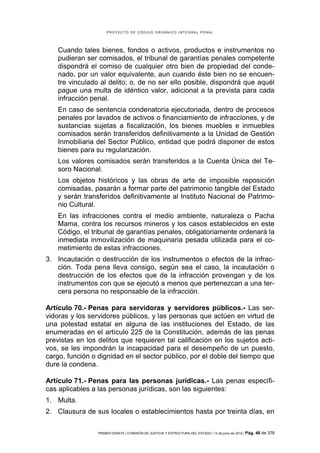 PROYECTO DE CÓDIGO ORGÁNICO INTEGRAL PENAL




    Cuando tales bienes, fondos o activos, productos e instrumentos no
    pudieran ser comisados, el tribunal de garantías penales competente
    dispondrá el comiso de cualquier otro bien de propiedad del conde-
    nado, por un valor equivalente, aun cuando éste bien no se encuen-
    tre vinculado al delito; o, de no ser ello posible, dispondrá que aquél
    pague una multa de idéntico valor, adicional a la prevista para cada
    infracción penal.
    En caso de sentencia condenatoria ejecutoriada, dentro de procesos
    penales por lavados de activos o financiamiento de infracciones, y de
    sustancias sujetas a fiscalización, los bienes muebles e inmuebles
    comisados serán transferidos definitivamente a la Unidad de Gestión
    Inmobiliaria del Sector Público, entidad que podrá disponer de estos
    bienes para su regularización.
    Los valores comisados serán transferidos a la Cuenta Única del Te-
    soro Nacional.
    Los objetos históricos y las obras de arte de imposible reposición
    comisadas, pasarán a formar parte del patrimonio tangible del Estado
    y serán transferidos definitivamente al Instituto Nacional de Patrimo-
    nio Cultural.
    En las infracciones contra el medio ambiente, naturaleza o Pacha
    Mama, contra los recursos mineros y los casos establecidos en este
    Código, el tribunal de garantías penales, obligatoriamente ordenará la
    inmediata inmovilización de maquinaria pesada utilizada para el co-
    metimiento de estas infracciones.
3. Incautación o destrucción de los instrumentos o efectos de la infrac-
   ción. Toda pena lleva consigo, según sea el caso, la incautación o
   destrucción de los efectos que de la infracción provengan y de los
   instrumentos con que se ejecutó a menos que pertenezcan a una ter-
   cera persona no responsable de la infracción.

Artículo 70.- Penas para servidoras y servidores públicos.- Las ser-
vidoras y los servidores públicos, y las personas que actúen en virtud de
una potestad estatal en alguna de las instituciones del Estado, de las
enumeradas en el artículo 225 de la Constitución, además de las penas
previstas en los delitos que requieren tal calificación en los sujetos acti-
vos, se les impondrán la incapacidad para el desempeño de un puesto,
cargo, función o dignidad en el sector público, por el doble del tiempo que
dure la condena.

Artículo 71.- Penas para las personas jurídicas.- Las penas específi-
cas aplicables a las personas jurídicas, son las siguientes:
1. Multa.
2. Clausura de sus locales o establecimientos hasta por treinta días, en

                 PRIMER DEBATE | COMISIÓN DE JUSTICIA Y ESTRUCTURA DEL ESTADO | 13 de junio de 2012 | Pág.   48 de 378
 