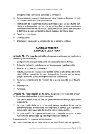PROYECTO DE CÓDIGO ORGÁNICO INTEGRAL PENAL




    el lugar donde se hubiere cometido la infracción.
3. Suspensión de sus actividades en el lugar donde se hubiere cometi-
   do la infracción hasta por noventa días.
4. Prohibición de realizar las mismas actividades por las que fuera san-
   cionada y de aquellas con las que se hubiere favorecido o encubierto
   el cometimiento de la infracción. Esta prohibición podrá ser temporal
   o definitiva. De ser temporal no podrá exceder de treinta días.
5. Servicio comunitario.
6. Comiso penal.
7. Disolución, liquidación y cancelación de la persona jurídica.


                            CAPÍTULO TERCERO
                           EXTINCIÓN DE LA PENA

Artículo 72.- Formas de extinción.- La pena se extingue por cualquiera
de las siguientes causas:
1. Cumplimiento integral de la pena en cualquiera de sus formas.
2. Extinción del delito o de la pena por ley posterior más favorable.
3. Muerte de la persona condenada.
4. Indulto, excepto en los casos de delitos contra la eficiente administra-
   ción pública, genocidio, tortura, desaparición forzada de personas,
   plagio, homicidio por razones políticas o de conciencia
5. Recurso extraordinario de revisión de la pena, cuando fuere favora-
   ble.
6. Prescripción.
7. Amnistía.

Artículo 73.- Prescripción de la pena.- La pena se considerará prescri-
ta de conformidad con las siguientes reglas:
1. Las penas restrictivas de libertad prescriben en un tiempo igual al de
   la condena.
2. La prescripción de la pena comenzará a correr desde el día en que la
   sentencia quedó ejecutoriada y se imputará el tiempo que la persona
   condenada estuvo privada de libertad por el mismo delito.
3. La prescripción de la pena se interrumpe cuando la persona ha sido
   nuevamente condenada a pena de privación de libertad.
La prescripción no requiere ser declarada.
No prescribirán las penas determinadas en las infracciones de agresión,

                 PRIMER DEBATE | COMISIÓN DE JUSTICIA Y ESTRUCTURA DEL ESTADO | 13 de junio de 2012 | Pág.   49 de 378
 