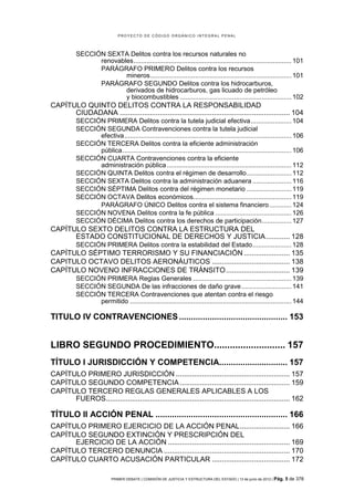 PROYECTO DE CÓDIGO ORGÁNICO INTEGRAL PENAL




          SECCIÓN SEXTA Delitos contra los recursos naturales no
                renovables ..................................................................................... 101
                PARÁGRAFO PRIMERO Delitos contra los recursos
                        mineros ............................................................................ 101
                PARÁGRAFO SEGUNDO Delitos contra los hidrocarburos,
                        derivados de hidrocarburos, gas licuado de petróleo
                        y biocombustibles ............................................................ 102
CAPÍTULO QUINTO DELITOS CONTRA LA RESPONSABILIDAD
      CIUDADANA ..................................................................................... 104
          SECCIÓN PRIMERA Delitos contra la tutela judicial efectiva ...................... 104
          SECCIÓN SEGUNDA Contravenciones contra la tutela judicial
                efectiva .......................................................................................... 106
          SECCIÓN TERCERA Delitos contra la eficiente administración
                pública ........................................................................................... 106
          SECCIÓN CUARTA Contravenciones contra la eficiente
                administración pública ................................................................... 112
          SECCIÓN QUINTA Delitos contra el régimen de desarrollo ........................ 112
          SECCIÓN SEXTA Delitos contra la administración aduanera ..................... 116
          SECCIÓN SÉPTIMA Delitos contra del régimen monetario ........................ 119
          SECCIÓN OCTAVA Delitos económicos..................................................... 119
                PARÁGRAFO ÚNICO Delitos contra el sistema financiero ............ 124
          SECCIÓN NOVENA Delitos contra la fe pública ......................................... 126
          SECCIÓN DÉCIMA Delitos contra los derechos de participación ................ 127
CAPÍTULO SEXTO DELITOS CONTRA LA ESTRUCTURA DEL
      ESTADO CONSTITUCIONAL DE DERECHOS Y JUSTICIA ............ 128
          SECCIÓN PRIMERA Delitos contra la estabilidad del Estado ..................... 128
CAPÍTULO SÉPTIMO TERRORISMO Y SU FINANCIACIÓN ....................... 135
CAPITULO OCTAVO DELITOS AERONÁUTICOS ....................................... 138
CAPÍTULO NOVENO INFRACCIONES DE TRÁNSITO ................................ 139
          SECCIÓN PRIMERA Reglas Generales ..................................................... 139
          SECCIÓN SEGUNDA De las infracciones de daño grave ........................... 141
          SECCIÓN TERCERA Contravenciones que atentan contra el riesgo
                permitido ....................................................................................... 144

TITULO IV CONTRAVENCIONES .............................................. 153


LIBRO SEGUNDO PROCEDIMIENTO........................... 157
TÍTULO I JURISDICCIÓN Y COMPETENCIA............................. 157
CAPÍTULO PRIMERO JURISDICCIÓN ......................................................... 157
CAPÍTULO SEGUNDO COMPETENCIA ....................................................... 159
CAPÍTULO TERCERO REGLAS GENERALES APLICABLES A LOS
      FUEROS ............................................................................................ 162

TÍTULO II ACCIÓN PENAL ........................................................ 166
CAPÍTULO PRIMERO EJERCICIO DE LA ACCIÓN PENAL ......................... 166
CAPÍTULO SEGUNDO EXTINCIÓN Y PRESCRIPCIÓN DEL
      EJERCICIO DE LA ACCIÓN ............................................................. 169
CAPÍTULO TERCERO DENUNCIA ............................................................... 170
CAPÍTULO CUARTO ACUSACIÓN PARTICULAR ....................................... 172

                          PRIMER DEBATE | COMISIÓN DE JUSTICIA Y ESTRUCTURA DEL ESTADO | 13 de junio de 2012 | Pág.   5 de 378
 
