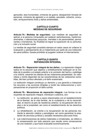 PROYECTO DE CÓDIGO ORGÁNICO INTEGRAL PENAL




genocidio, lesa humanidad, crímenes de guerra, desaparición forzada de
personas, crímenes de agresión a un estado, peculado, cohecho, concu-
sión, enriquecimiento ilícito y daños ambientales.


                           CAPÍTULO CUARTO
                         MEDIDAS DE SEGURIDAD

Artículo 74.- Medidas de seguridad.- Las medidas de seguridad se
aplican a la persona inimputable por padecer perturbaciones, trastornos,
anomalías, o alteraciones psíquicas, mentales o de personalidad, perma-
nentes o transitorias. Su finalidad es lograr la superación de su perturba-
ción y la inclusión social.
La medida de seguridad consistirá siempre en estos casos en ordenar la
evaluación y planteamiento de un tratamiento por parte de una institución
de salud pública. Queda prohibido al juzgador ordenar el internamiento.


                            CAPÍTULO QUINTO
                          REPARACIÓN INTEGRAL

Artículo 75.- Reparación integral de los daños.- La reparación integral
radica en la solución que objetiva y simbólicamente restituyan en la me-
dida de lo posible a al estado anterior a la comisión del hecho y satisfaga
a la víctima, cesando los efectos de las violaciones perpetradas. Su natu-
raleza y monto dependen de las características de las violaciones come-
tidas, del bien jurídico afectado y el daño ocasionado.
La restitución integral constituye un derecho y una garantía a interponer
los recursos y las acciones dirigidas a recibir las restauraciones y com-
pensaciones en proporción al daño sufrido.

Artículo 76.- Mecanismos de reparación integral.- Las formas no ex-
cluyentes de reparación integral, individual o colectiva, son:
1. La restitución, se aplica a casos relacionados con el restablecimiento
   de la libertad, de la vida familiar, de la ciudadanía o de la nacionali-
   dad, el retorno al país de residencia anterior, la recuperación del em-
   pleo o de la propiedad, así como el restablecimiento de los derechos
   políticos.
2. La rehabilitación, se orienta a la recuperación de las personas me-
   diante la atención médica y psicológica, así como garantizar la pres-
   tación de servicios jurídicos y sociales necesarios para esos fines.
3. Las indemnizaciones de daños materiales e inmateriales, se refiere a
   la compensación por todo perjuicio que resulte como consecuencia
   de una violación y que fuere evaluable económicamente.
                 PRIMER DEBATE | COMISIÓN DE JUSTICIA Y ESTRUCTURA DEL ESTADO | 13 de junio de 2012 | Pág.   50 de 378
 