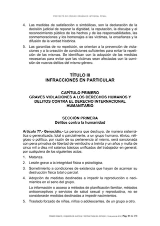 PROYECTO DE CÓDIGO ORGÁNICO INTEGRAL PENAL




4. Las medidas de satisfacción o simbólicas, son la declaración de la
   decisión judicial de reparar la dignidad, la reputación, la disculpa y el
   reconocimiento público de los hechos y de las responsabilidades, las
   conmemoraciones y los homenajes a las víctimas, la enseñanza y la
   difusión de la verdad histórica.
5. Las garantías de no repetición, se orientan a la prevención de viola-
   ciones y a la creación de condiciones suficientes para evitar la repeti-
   ción de las mismas. Se identifican con la adopción de las medidas
   necesarias para evitar que las víctimas sean afectadas con la comi-
   sión de nuevos delitos del mismo género.


                        TÍTULO III
               INFRACCIONES EN PARTICULAR

                  CAPÍTULO PRIMERO
    GRAVES VIOLACIONES A LOS DERECHOS HUMANOS Y
      DELITOS CONTRA EL DERECHO INTERNACIONAL
                    HUMANITARIO


                           SECCIÓN PRIMERA
                       Delitos contra la humanidad

Artículo 77.- Genocidio.- La persona que destruya, de manera sistemá-
tica o generalizada, total o parcialmente, a un grupo humano, étnico, reli-
gioso o político, por razón de su pertenencia al mismo, será sancionada
con pena privativa de libertad de veintiocho a treinta y un años y multa de
cinco mil a diez mil salarios básicos unificados del trabajador en general,
por cualquiera de los siguientes actos:
1. Matanza.
2. Lesión grave a la integridad física o psicológica.
3. Sometimiento a condiciones de existencia que hayan de acarrear su
   destrucción física total o parcial.
4. Adopción de medidas destinadas a impedir la reproducción o naci-
   mientos en el seno del grupo.
    La información o acceso a métodos de planificación familiar, métodos
    anticonceptivos y servicios de salud sexual y reproductiva, no se
    considerarán medidas destinadas a impedir nacimientos.
5. Traslado forzado de niñas, niños o adolescentes, de un grupo a otro.



                 PRIMER DEBATE | COMISIÓN DE JUSTICIA Y ESTRUCTURA DEL ESTADO | 13 de junio de 2012 | Pág.   51 de 378
 