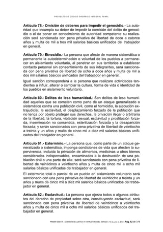 PROYECTO DE CÓDIGO ORGÁNICO INTEGRAL PENAL




Artículo 78.- Omisión de deberes para impedir el genocidio.- La auto-
ridad que incumpla su deber de impedir la comisión del delito de genoci-
dio o el de poner en conocimiento de autoridad competente su realiza-
ción será sancionada con pena privativa de libertad de doce a catorce
años y multa de mil a tres mil salarios básicos unificados del trabajador
en general.

Artículo 79.- Etnocidio.- La persona que afecte de manera sistemática o
permanente la autodeterminación o voluntad de los pueblos a permane-
cer en aislamiento voluntario, al penetrar en sus territorios o establecer
contacto personal sin consentimiento de sus integrantes, será sanciona-
da con pena privativa de libertad de ocho a doce años y multa de mil a
dos mil salarios básicos unificados del trabajador en general.
Igual sanción corresponderá a la persona que realizare actividades ten-
dientes a influir, alterar o cambiar la cultura, forma de vida o identidad de
los pueblos en aislamiento voluntario.

Artículo 80.- Delitos de lesa humanidad.- Son delitos de lesa humani-
dad aquellos que se cometen como parte de un ataque generalizado o
sistemático contra una población civil, como el homicidio, la ejecución ex-
trajudicial, la esclavitud, el desplazamiento forzado de la población que
no tenga por objeto proteger sus derechos, la privación ilegal o arbitraria
de la libertad, la tortura, violación sexual, esclavitud y prostitución forza-
da, inseminación no consentida, esterilización forzada y la desaparición
forzada; y serán sancionados con pena privativa de libertad de veintiocho
a treinta y un años y multa de cinco mil a diez mil salarios básicos unifi-
cados del trabajador en general.

Artículo 81.- Exterminio.- La persona que, como parte de un ataque ge-
neralizado o sistemático, imponga condiciones de vida que afecten la su-
pervivencia, incluida la privación de alimentos, medicinas u otros bienes
considerados indispensables, encaminados a la destrucción de una po-
blación civil o una parte de ella, será sancionada con pena privativa de li-
bertad de veinticinco a veintiocho años y multa de cinco mil a ocho mil
salarios básicos unificados del trabajador en general.
El exterminio total o parcial de un pueblo en aislamiento voluntario será
sancionado con una pena privativa de libertad de veintiocho a treinta y un
años y multa de cinco mil a diez mil salarios básicos unificados del traba-
jador en general.

Artículo 82.- Esclavitud.- La persona que ejerza todos o algunos atribu-
tos del derecho de propiedad sobre otra, constituyendo esclavitud, será
sancionada con pena privativa de libertad de veinticinco a veintiocho
años y multa de cinco mil a ocho mil salarios básicos unificados del tra-
bajador en general.

                 PRIMER DEBATE | COMISIÓN DE JUSTICIA Y ESTRUCTURA DEL ESTADO | 13 de junio de 2012 | Pág.   52 de 378
 