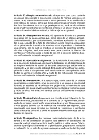 PROYECTO DE CÓDIGO ORGÁNICO INTEGRAL PENAL




Artículo 83.- Desplazamiento forzado.- La persona que, como parte de
un ataque generalizado o sistemático, expulse de manera violenta o en
contra de su consentimiento a una o varias personas de su residencia o
sitio habitual de trabajo, salvo que dicha acción tenga por objeto proteger
los derechos de esa persona o grupo de personas, será sancionada con
pena privativa de libertad de veintiocho a treinta y un años y multa de mil
a tres mil salarios básicos unificados del trabajador en general.

Artículo 84.- Desaparición forzada.- El agente del Estado o la persona
que actúe con su aquiescencia que, como parte de un ataque generali-
zado o sistemático, por cualquier medio, sometiere a privación de la liber-
tad a otra, seguida de la falta de información o de la negativa a reconocer
dicha privación de libertad o de informar sobre el paradero o destino de
una persona, con lo cual se impidiera el ejercicio de garantías constitu-
cionales o legales, será sancionada con pena privativa de libertad de
veintidós a veinticinco años y multa de tres mil a cinco mil salarios bási-
cos unificados del trabajador en general.

Artículo 85.- Ejecución extrajudicial.- La funcionaria, funcionario públi-
co o agente del Estado que, de manera deliberada, en el desempeño de
su cargo o mediante la acción de terceras personas que actúen con su
instigación y se apoye en la potestad del Estado para justificar sus actos,
prive de la vida a otra persona será sancionada con pena privativa de li-
bertad de veinte a veintidós años y multa de dos mil a cuatro mil salarios
básicos unificados del trabajador en general.

Artículo 86.- Persecución.- La persona que, como parte de un ataque
generalizado o sistemático, prive de derechos a un grupo o colectividad
fundado en razones de la identidad del grupo o de la colectividad será
sancionada con pena privativa de libertad de veintidós a veinticinco años
y multa de cinco mil a diez mil salarios básicos unificados del trabajador
en general.

Artículo 87.- Apartheid.- La persona que cometa actos violatorios de de-
rechos humanos, perpetrados en el contexto de un régimen institucionali-
zado de opresión y dominación sistemática de un grupo étnico sobre uno
o más grupos étnicos con la intención de mantener ese régimen, será
sancionada con pena privativa de libertad de veinticinco a veintiocho
años y multa de cinco mil a ocho mil salarios básicos unificados del tra-
bajador en general.

Artículo 88.- Agresión.- La persona, independientemente de la exis-
tencia o no de declaración de guerra, que estando en condiciones de
controlar o dirigir efectivamente la acción política o militar de un Estado,
ordene o participe activamente en la planificación, preparación, iniciación
o realización de un acto de agresión o ataque armado contra la integridad

                 PRIMER DEBATE | COMISIÓN DE JUSTICIA Y ESTRUCTURA DEL ESTADO | 13 de junio de 2012 | Pág.   53 de 378
 