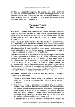 PROYECTO DE CÓDIGO ORGÁNICO INTEGRAL PENAL




territorial o la independencia política del Estado ecuatoriano u otro Esta-
do, fuera de los casos previstos en el Carta de la Organización de las
Naciones Unidas, será sancionada con pena privativa de libertad de vein-
ticinco a veintiocho años y multa de cinco mil a diez mil salarios básicos
unificados del trabajador en general.


                               SECCIÓN SEGUNDA
                                Trata de personas

Artículo 89.- Trata de personas.- Comete trata de personas quien parti-
cipe antes, durante o después de una o más de las siguientes acciones:
captar, custodiar, trasladar, acoger, recibir o entregar personas con fines
de explotación, recurriendo a la amenaza, violencia, engaño o cualquier
forma de fraude.
Cuando cualquiera de las acciones descritas en el inciso anterior recaiga
en una persona menor de dieciocho años de edad, la acción será punible
aunque no se haya recurrido a alguno de los medios antes mencionados
Además es autora de esta infracción la persona que, mediante una pres-
tación material o a cambio de una ventaja, tenga acceso a la víctima
aprovechándose de su situación de vulnerabilidad.
Constituye explotación la actividad de la que resulta un provecho material
o una ventaja inmaterial, obtenidos de la extracción, tratamiento y comer-
cio ilegal de órganos, tejidos, fluidos o material genético de personas vi-
vas o del turismo para la donación o trasplante de órganos; de toda for-
ma de trabajos forzados o de servicios forzados; de la esclavitud o sus
formas análogas o de la prostitución forzada; de toda forma de explota-
ción sexual, matrimonio servil o adopciones ilegales; o, del empleo de
personas para mendicidad o del reclutamiento para conflictos armados o
para la perpetración de actos sancionados por este Código.

Artículo 90.- Sanción para el delito de trata de personas.- La trata de
personas será sancionada:
1. Con pena privativa de libertad de trece a dieciséis años y multa de
   quinientos a mil quinientos salarios básicos unificados del trabajador
   en general.
2. Si la infracción recae en personas de uno de los grupos de atención
   prioritaria o en situación de doble vulnerabilidad; o si entre la víctima
   y el agresor ha existido relación afectiva o de familia o de dependen-
   cia económica, o exista vínculo de autoridad civil, militar, educativa,
   religiosa o laboral, será sancionada con pena privativa de libertad de
   dieciséis a diecinueve años y multa de mil a dos mil quinientos sala-
   rios básicos unificados del trabajador en general.
3. Si, con ocasión de la trata, la víctima ha sufrido enfermedades o da-
                 PRIMER DEBATE | COMISIÓN DE JUSTICIA Y ESTRUCTURA DEL ESTADO | 13 de junio de 2012 | Pág.   54 de 378
 