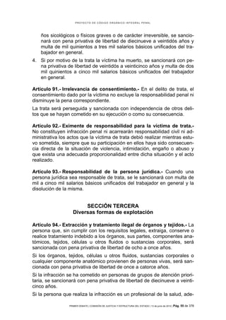 PROYECTO DE CÓDIGO ORGÁNICO INTEGRAL PENAL




    ños sicológicos o físicos graves o de carácter irreversible, se sancio-
    nará con pena privativa de libertad de diecinueve a veintidós años y
    multa de mil quinientos a tres mil salarios básicos unificados del tra-
    bajador en general.
4. Si por motivo de la trata la víctima ha muerto, se sancionará con pe-
   na privativa de libertad de veintidós a veinticinco años y multa de dos
   mil quinientos a cinco mil salarios básicos unificados del trabajador
   en general.

Artículo 91.- Irrelevancia de consentimiento.- En el delito de trata, el
consentimiento dado por la víctima no excluye la responsabilidad penal ni
disminuye la pena correspondiente.
La trata será perseguida y sancionada con independencia de otros deli-
tos que se hayan cometido en su ejecución o como su consecuencia.

Artículo 92.- Eximente de responsabilidad para la víctima de trata.-
No constituyen infracción penal ni acarrearán responsabilidad civil ni ad-
ministrativa los actos que la víctima de trata debió realizar mientras estu-
vo sometida, siempre que su participación en ellos haya sido consecuen-
cia directa de la situación de violencia, intimidación, engaño o abuso y
que exista una adecuada proporcionalidad entre dicha situación y el acto
realizado.

Artículo 93.- Responsabilidad de la persona jurídica.- Cuando una
persona jurídica sea responsable de trata, se le sancionará con multa de
mil a cinco mil salarios básicos unificados del trabajador en general y la
disolución de la misma.


                        SECCIÓN TERCERA
                   Diversas formas de explotación

Artículo 94.- Extracción y tratamiento ilegal de órganos y tejidos.- La
persona que, sin cumplir con los requisitos legales, extraiga, conserve o
realice tratamiento indebido a los órganos, sus partes, componentes ana-
tómicos, tejidos, células u otros fluidos o sustancias corporales, será
sancionada con pena privativa de libertad de ocho a once años.
Si los órganos, tejidos, células u otros fluidos, sustancias corporales o
cualquier componente anatómico provienen de personas vivas, será san-
cionada con pena privativa de libertad de once a catorce años.
Si la infracción se ha cometido en personas de grupos de atención priori-
taria, se sancionará con pena privativa de libertad de diecinueve a veinti-
cinco años.
Si la persona que realiza la infracción es un profesional de la salud, ade-

                 PRIMER DEBATE | COMISIÓN DE JUSTICIA Y ESTRUCTURA DEL ESTADO | 13 de junio de 2012 | Pág.   55 de 378
 