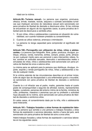 PROYECTO DE CÓDIGO ORGÁNICO INTEGRAL PENAL




    ridad con la víctima.

Artículo 99.- Turismo sexual.- La persona que organice, promueva,
ofrezca, brinde, traslade, reclute, adquiera o contrate actividades turísti-
cas que impliquen servicios de naturaleza sexual será sancionada con
pena privativa de libertad de dieciséis a diecinueve años. Si las víctimas
se encuentran en alguno de los siguientes casos, la pena privativa de li-
bertad será de diecinueve a veintidós años:
1. Si son niñas, niños o adolescentes o personas en situación de vulne-
   rabilidad, aun cuando hubiesen prestado su consentimiento.
2. Cuando se utilice violencia, amenaza o intimidación.
3. La persona no tenga capacidad para comprender el significado del
   hecho.

Artículo 100.- Pornografía con utilización de niñas, niños o adoles-
centes.- La persona que fotografíe, filme, grabe, produzca, divulgue, pu-
blique, ofrezca, venda, transmita, exhiba, compre, posea, porte, almace-
ne por cualquier medio para uso personal o para intercambio videos, fo-
tos, sonidos en actitudes sexuales, desnudos o semidesnudos reales o
simuladas de niñas, niños o adolescentes será sancionada con pena pri-
vativa de libertad de once a catorce años.
La misma pena se aplicará para la persona que distribuya, divulgue, im-
porte, exporte y venda pornografía de niños, niñas y adolescentes a tra-
vés de cualquier medio.
Si la víctima además de las circunstancias descritas en el primer inciso,
sufre de algún tipo de discapacidad o una enfermedad grave o incurable,
se sancionará con pena privativa de libertad de dieciséis a veinticinco
años.
Cuando la o el infractor sea el padre, madre, parientes hasta el cuarto
grado de consanguinidad o segundo de afinidad, tutores, representantes
legales, curadores, personas del entorno íntimo de la familia, ministros de
culto, profesores, maestros o personas que por su profesión o actividad
haya abusado de la víctima, será sancionado con pena privativa de liber-
tad de dieciséis a veinticinco años.
En estos casos, el consentimiento dado por la niña, niño o adolescente
será irrelevante.

Artículo 101.- Trabajos forzados u otras formas de explotación labo-
ral.- La persona que someta a una persona a trabajos forzados y otras
formas de explotación o servicios laborales, dentro o fuera del país, será
sancionado con pena privativa de libertad de ocho a once años.
Habrá trabajos forzados y otras formas de explotación o servicios labora-
les en los siguientes casos:

                 PRIMER DEBATE | COMISIÓN DE JUSTICIA Y ESTRUCTURA DEL ESTADO | 13 de junio de 2012 | Pág.   57 de 378
 