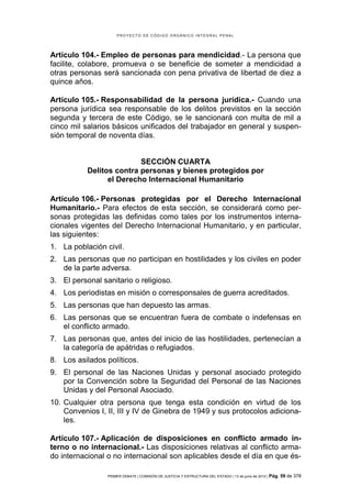 PROYECTO DE CÓDIGO ORGÁNICO INTEGRAL PENAL




Artículo 104.- Empleo de personas para mendicidad.- La persona que
facilite, colabore, promueva o se beneficie de someter a mendicidad a
otras personas será sancionada con pena privativa de libertad de diez a
quince años.

Artículo 105.- Responsabilidad de la persona jurídica.- Cuando una
persona jurídica sea responsable de los delitos previstos en la sección
segunda y tercera de este Código, se le sancionará con multa de mil a
cinco mil salarios básicos unificados del trabajador en general y suspen-
sión temporal de noventa días.


                          SECCIÓN CUARTA
           Delitos contra personas y bienes protegidos por
                 el Derecho Internacional Humanitario

Artículo 106.- Personas protegidas por el Derecho Internacional
Humanitario.- Para efectos de esta sección, se considerará como per-
sonas protegidas las definidas como tales por los instrumentos interna-
cionales vigentes del Derecho Internacional Humanitario, y en particular,
las siguientes:
1. La población civil.
2. Las personas que no participan en hostilidades y los civiles en poder
   de la parte adversa.
3. El personal sanitario o religioso.
4. Los periodistas en misión o corresponsales de guerra acreditados.
5. Las personas que han depuesto las armas.
6. Las personas que se encuentran fuera de combate o indefensas en
   el conflicto armado.
7. Las personas que, antes del inicio de las hostilidades, pertenecían a
   la categoría de apátridas o refugiados.
8. Los asilados políticos.
9. El personal de las Naciones Unidas y personal asociado protegido
   por la Convención sobre la Seguridad del Personal de las Naciones
   Unidas y del Personal Asociado.
10. Cualquier otra persona que tenga esta condición en virtud de los
    Convenios I, II, III y IV de Ginebra de 1949 y sus protocolos adiciona-
    les.

Artículo 107.- Aplicación de disposiciones en conflicto armado in-
terno o no internacional.- Las disposiciones relativas al conflicto arma-
do internacional o no internacional son aplicables desde el día en que és-

                 PRIMER DEBATE | COMISIÓN DE JUSTICIA Y ESTRUCTURA DEL ESTADO | 13 de junio de 2012 | Pág.   59 de 378
 
