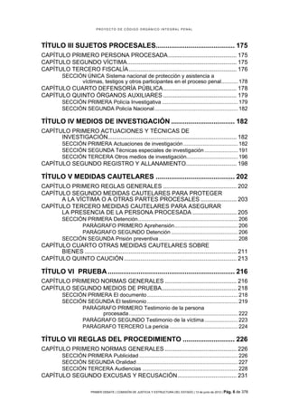 PROYECTO DE CÓDIGO ORGÁNICO INTEGRAL PENAL




TÍTULO III SUJETOS PROCESALES......................................... 175
CAPÍTULO PRIMERO PERSONA PROCESADA .......................................... 175
CAPÍTULO SEGUNDO VÍCTIMA ................................................................... 175
CAPÍTULO TERCERO FISCALÍA .................................................................. 176
           SECCIÓN ÚNICA Sistema nacional de protección y asistencia a
                 víctimas, testigos y otros participantes en el proceso penal........... 178
CAPÍTULO CUARTO DEFENSORÍA PÚBLICA ............................................. 178
CAPÍTULO QUINTO ÓRGANOS AUXILIARES ............................................. 179
           SECCIÓN PRIMERA Policía Investigativa .................................................. 179
           SECCIÓN SEGUNDA Policía Nacional ....................................................... 182

TÍTULO IV MEDIOS DE INVESTIGACIÓN ................................. 182
CAPÍTULO PRIMERO ACTUACIONES Y TÉCNICAS DE
      INVESTIGACIÓN............................................................................... 182
           SECCIÓN PRIMERA Actuaciones de investigación .................................... 182
           SECCIÓN SEGUNDA Técnicas especiales de investigación ...................... 191
           SECCIÓN TERCERA Otros medios de investigación.................................. 196
CAPÍTULO SEGUNDO REGISTRO Y ALLANAMIENTO ............................... 198

TÍTULO V MEDIDAS CAUTELARES ......................................... 202
CAPÍTULO PRIMERO REGLAS GENERALES ............................................. 202
CAPÍTULO SEGUNDO MEDIDAS CAUTELARES PARA PROTEGER
      A LA VÍCTIMA O A OTRAS PARTES PROCESALES ...................... 203
CAPÍTULO TERCERO MEDIDAS CAUTELARES PARA ASEGURAR
      LA PRESENCIA DE LA PERSONA PROCESADA ........................... 205
           SECCIÓN PRIMERA Detención .................................................................. 206
                 PARÁGRAFO PRIMERO Aprehensión.......................................... 206
                 PARÁGRAFO SEGUNDO Detención ............................................ 206
           SECCIÓN SEGUNDA Prisión preventiva .................................................... 208
CAPÍTULO CUARTO OTRAS MEDIDAS CAUTELARES SOBRE
      BIENES ............................................................................................. 211
CAPÍTULO QUINTO CAUCIÓN ..................................................................... 213

TÍTULO VI PRUEBA .................................................................. 216
CAPÍTULO PRIMERO NORMAS GENERALES ............................................ 216
CAPÍTULO SEGUNDO MEDIOS DE PRUEBA.............................................. 218
           SECCIÓN PRIMERA El documento ............................................................ 218
           SECCIÓN SEGUNDA El testimonio ............................................................ 219
                 PARÁGRAFO PRIMERO Testimonio de la persona
                        procesada ........................................................................ 222
                 PARÁGRAFO SEGUNDO Testimonio de la víctima ...................... 223
                 PARÁGRAFO TERCERO La pericia ............................................. 224

TÍTULO VII REGLAS DEL PROCEDIMIENTO ........................... 226
CAPÍTULO PRIMERO NORMAS GENERALES ............................................ 226
           SECCIÓN PRIMERA Publicidad ................................................................. 226
           SECCIÓN SEGUNDA Oralidad ................................................................... 227
           SECCIÓN TERCERA Audiencias ............................................................... 228
CAPÍTULO SEGUNDO EXCUSAS Y RECUSACIÓN .................................... 231

                          PRIMER DEBATE | COMISIÓN DE JUSTICIA Y ESTRUCTURA DEL ESTADO | 13 de junio de 2012 | Pág.   6 de 378
 