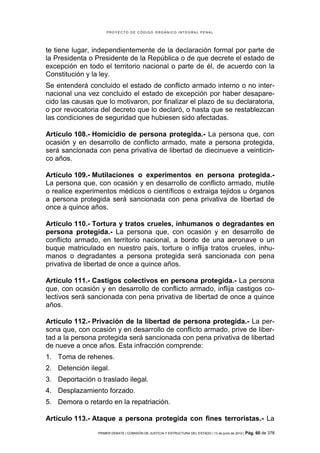 PROYECTO DE CÓDIGO ORGÁNICO INTEGRAL PENAL




te tiene lugar, independientemente de la declaración formal por parte de
la Presidenta o Presidente de la República o de que decrete el estado de
excepción en todo el territorio nacional o parte de él, de acuerdo con la
Constitución y la ley.
Se entenderá concluido el estado de conflicto armado interno o no inter-
nacional una vez concluido el estado de excepción por haber desapare-
cido las causas que lo motivaron, por finalizar el plazo de su declaratoria,
o por revocatoria del decreto que lo declaró, o hasta que se restablezcan
las condiciones de seguridad que hubiesen sido afectadas.

Artículo 108.- Homicidio de persona protegida.- La persona que, con
ocasión y en desarrollo de conflicto armado, mate a persona protegida,
será sancionada con pena privativa de libertad de diecinueve a veinticin-
co años.

Artículo 109.- Mutilaciones o experimentos en persona protegida.-
La persona que, con ocasión y en desarrollo de conflicto armado, mutile
o realice experimentos médicos o científicos o extraiga tejidos u órganos
a persona protegida será sancionada con pena privativa de libertad de
once a quince años.

Artículo 110.- Tortura y tratos crueles, inhumanos o degradantes en
persona protegida.- La persona que, con ocasión y en desarrollo de
conflicto armado, en territorio nacional, a bordo de una aeronave o un
buque matriculado en nuestro país, torture o inflija tratos crueles, inhu-
manos o degradantes a persona protegida será sancionada con pena
privativa de libertad de once a quince años.

Artículo 111.- Castigos colectivos en persona protegida.- La persona
que, con ocasión y en desarrollo de conflicto armado, inflija castigos co-
lectivos será sancionada con pena privativa de libertad de once a quince
años.

Artículo 112.- Privación de la libertad de persona protegida.- La per-
sona que, con ocasión y en desarrollo de conflicto armado, prive de liber-
tad a la persona protegida será sancionada con pena privativa de libertad
de nueve a once años. Esta infracción comprende:
1. Toma de rehenes.
2. Detención ilegal.
3. Deportación o traslado ilegal.
4. Desplazamiento forzado.
5. Demora o retardo en la repatriación.

Artículo 113.- Ataque a persona protegida con fines terroristas.- La
                 PRIMER DEBATE | COMISIÓN DE JUSTICIA Y ESTRUCTURA DEL ESTADO | 13 de junio de 2012 | Pág.   60 de 378
 