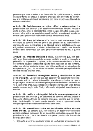 PROYECTO DE CÓDIGO ORGÁNICO INTEGRAL PENAL




persona que, con ocasión y en desarrollo de conflicto armado, realice
cualquier forma de ataque a persona protegida con el objeto de aterrori-
zar a la población civil será sancionada con pena privativa de libertad de
nueve a once años.

Artículo 114.- Reclutamiento de niños, niñas y adolescentes.- La
persona que, con ocasión y en desarrollo de conflicto armado, reclute o
aliste a niñas, niños o adolescentes en las fuerzas armadas o grupos ar-
mados, o los utilice para participar en el conflicto armado será sanciona-
do con pena privativa de libertad de quince a diecinueve años.

Artículo 115.- Toma de rehenes.- La persona que, con ocasión y en
desarrollo de conflicto armado, prive a otra persona de su libertad condi-
cionando la vida, la integridad o su libertad para la satisfacción de sus
exigencias formuladas a un tercero, o la utilice como medio para fines de
defensa será sancionada con pena privativa de libertad de diez a quince
años.

Artículo 116.- Traslado arbitrario o ilegal.- La persona que, con oca-
sión y en desarrollo de conflicto armado, traslade a territorio ocupado a
población de la potencia ocupante, o deporte o traslade dentro o fuera
del territorio ocupado la totalidad o parte de la población de ese territorio,
salvo que dichas acciones tengan por objeto proteger los derechos de
esa persona o grupo de personas será sancionada con pena privativa de
libertad de diez a quince años.

Artículo 117.- Atentado a la integridad sexual y reproductiva de per-
sona protegida.- La persona que, con ocasión y en desarrollo de conflic-
to armado, lesione o afecte la integridad sexual o reproductiva de perso-
na protegida, será sancionada con pena privativa de libertad de diecinue-
ve a veinticinco años. Esta infracción comprende la violación y las demás
conductas que según este Código afecten la integridad sexual o repro-
ductiva.

Artículo 118.- Lesión a la integridad física de persona protegida.- La
persona que, con ocasión y en desarrollo de conflicto armado, afecte o
lesione la integridad física de persona protegida, siempre que no consti-
tuya otra infracción de mayor afectación a la persona, será sancionada
con pena privativa de libertad de nueve a once años.

Artículo 119.- Infracciones contra los participantes activos en con-
flicto armado.- La persona que, con ocasión y en desarrollo de conflicto
armado, realizare cualquiera de las siguientes conductas en contra de un
participante activo, será sancionada con pena privativa de libertad de
nueve a once años:
1. Obligarlo a servir de cualquier modo en las fuerzas armadas del ad-
                 PRIMER DEBATE | COMISIÓN DE JUSTICIA Y ESTRUCTURA DEL ESTADO | 13 de junio de 2012 | Pág.   61 de 378
 