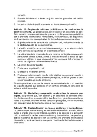 PROYECTO DE CÓDIGO ORGÁNICO INTEGRAL PENAL




    versario.
2. Privarlo del derecho a tener un juicio con las garantías del debido
   proceso.
3. Impedir o dilatar injustificadamente su liberación o repatriación.

Artículo 120.- Empleo de métodos prohibidos en la conducción de
conflicto armado.- La persona que, con ocasión y en desarrollo de con-
flicto armado, emplee métodos de guerra o conflicto armado prohibidos
por el Derecho Internacional Humanitario, y en particular, los siguientes,
será sancionado con pena privativa de libertad de once a quince años:
1. El padecimiento de hambre a la población civil, inclusive a través de
   la obstaculización de los suministros.
2. La lesión a traición de un combatiente enemigo o a un miembro de la
   parte adversa que participe en el conflicto armado.
3. La utilización de la presencia de una persona protegida como escudo
   para poner ciertos puntos, zonas o fuerzas militares a salvo de ope-
   raciones bélicas, o para obstaculizar las acciones del enemigo en
   contra de objetivos militares determinados.
4. La orden de no dar cuartel.
5. El ataque a la población civil.
6. El ataque a los bienes civiles.
7. El ataque indiscriminado con la potencialidad de provocar muerte o
   lesiones a civiles, daños a bienes protegidos, o daños graves o des-
   proporcionados, al medio ambiente.
Si estas prácticas provocan la muerte de un combatiente o un miembro
de la parte adversa que participe en un conflicto armado, la pena será de
veinte a veinticinco años.

Artículo 121.- Abolición y suspensión de derechos de persona pro-
tegida.- La persona que, con ocasión y en desarrollo de conflicto arma-
do, declare abolidos o suspendidos los derechos, garantías constitucio-
nales o acciones judiciales de las personas protegidas, será sancionada
con pena privativa de libertad de siete a nueve años.

Artículo 122.- Obstaculización de tareas sanitarias y humanitarias.-
La persona que, con ocasión y en desarrollo de conflicto armado, obsta-
culice o impida al personal médico, sanitario o de socorro a la población
civil, la realización de las tareas sanitarias y humanitarias que pueden y
deben realizarse de acuerdo con las normas del Derecho Internacional
Humanitario, será sancionada con pena privativa de libertad de nueve a
once años.


                 PRIMER DEBATE | COMISIÓN DE JUSTICIA Y ESTRUCTURA DEL ESTADO | 13 de junio de 2012 | Pág.   62 de 378
 
