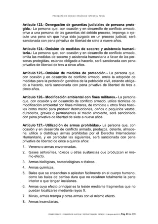 PROYECTO DE CÓDIGO ORGÁNICO INTEGRAL PENAL




Artículo 123.- Denegación de garantías judiciales de persona prote-
gida.- La persona que, con ocasión y en desarrollo de conflicto armado,
prive a una persona de las garantías del debido proceso, imponga o eje-
cute una pena sin que haya sido juzgada en un proceso judicial, será
sancionada con pena privativa de libertad de siete a nueve años.

Artículo 124.- Omisión de medidas de socorro y asistencia humani-
taria.- La persona que, con ocasión y en desarrollo de conflicto armado,
omita las medidas de socorro y asistencia humanitaria a favor de las per-
sonas protegidas, estando obligado a hacerlo, será sancionada con pena
privativa de libertad de tres a cinco años.

Artículo 125.- Omisión de medidas de protección.- La persona que,
con ocasión y en desarrollo de conflicto armado, omita la adopción de
medidas para la protección genérica de la población civil, estando obliga-
do a hacerlo, será sancionada con pena privativa de libertad de tres a
cinco años.

Artículo 126.- Modificación ambiental con fines militares.- La persona
que, con ocasión y en desarrollo de conflicto armado, utilice técnicas de
modificación ambiental con fines militares, de combate u otros fines hosti-
les como medio para producir destrucciones, daños o perjuicios vastos,
duraderos, graves o permanentes al medio ambiente, será sancionada
con pena privativa de libertad de siete a nueve años.

Artículo 127.- Utilización de armas prohibidas.- La persona que, con
ocasión y en desarrollo de conflicto armado, produzca, detente, almace-
ne, utilice o distribuya armas prohibidas por el Derecho Internacional
Humanitario, y en particular las siguientes, será sancionada con pena
privativa de libertad de once a quince años:
1. Veneno o armas envenenadas.
2. Gases asfixiantes, tóxicos u otras sustancias que produzcan el mis-
   mo efecto.
3. Armas biológicas, bacteriológicas o tóxicas.
4. Armas químicas.
5. Balas que se ensanchan o aplastan fácilmente en el cuerpo humano,
   como las balas de camisa dura que no recubren totalmente la parte
   interior o que tengan incisiones.
6. Armas cuyo efecto principal es la lesión mediante fragmentos que no
   puedan localizarse mediante rayos X.
7. Minas, armas trampa y otras armas con el mismo efecto.
8. Armas incendiarias.


                 PRIMER DEBATE | COMISIÓN DE JUSTICIA Y ESTRUCTURA DEL ESTADO | 13 de junio de 2012 | Pág.   63 de 378
 