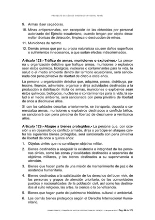 PROYECTO DE CÓDIGO ORGÁNICO INTEGRAL PENAL




9. Armas láser cegadoras.
10. Minas antipersonales, con excepción de las obtenidas por personal
    autorizado del Ejército ecuatoriano, cuando tengan por objeto desa-
    rrollar técnicas de detección, limpieza o destrucción de minas.
11. Municiones de racimo.
12. Demás armas que por su propia naturaleza causen daños superfluos
    o sufrimientos innecesarios, o que surtan efectos indiscriminados.

Artículo 128.- Tráfico de armas, municiones o explosivos.- La perso-
na u organización delictiva que trafique armas, municiones o explosivos
sean éstos químicos, biológicos, nucleares o contaminantes para la vida, la
salud o el medio ambiente dentro del territorio ecuatoriano, será sancio-
nada con pena privativa de libertad de cinco a once años.
La persona u organización delictiva que, adquiera, posea, distribuya, pa-
trocine, financie, administre, organice o dirija actividades destinadas a la
producción o distribución ilícita de armas, municiones o explosivos sean
éstos químicos, biológicos, nucleares o contaminantes para la vida, la sa-
lud o el medio ambiente, será sancionada con pena privativa de libertad
de once a diecinueve años.
Si con las calidades descritas anteriormente, se transporta, deposita o co-
mercializa armas, municiones o explosivos destinados a conflicto bélico,
se sancionará con pena privativa de libertad de diecinueve a veinticinco
años.

Artículo 129.- Ataque a bienes protegidos.- La persona que, con oca-
sión y en desarrollo de conflicto armado, dirija o participe en ataques con-
tra los siguientes bienes protegidos, será sancionada con pena privativa
de libertad de once a quince años:
1. Objetos civiles que no constituyan objetivo militar.
2. Bienes destinados a asegurar la existencia e integridad de las perso-
   nas civiles, como las zonas y localidades destinadas a separarlas de
   objetivos militares, y los bienes destinados a su supervivencia o
   atención.
3. Bienes que hacen parte de una misión de mantenimiento de paz o de
   asistencia humanitaria.
4. Bienes destinados a la satisfacción de los derechos del buen vivir, de
   las personas y grupos de atención prioritaria, de las comunidades
   pueblos y nacionalidades de la población civil, así como los destina-
   dos al culto religioso, las artes, la ciencia o la beneficencia.
5. Bienes que hagan parte del patrimonio histórico, cultural, o ambiental.
6. Los demás bienes protegidos según el Derecho Internacional Huma-
   nitario.

                 PRIMER DEBATE | COMISIÓN DE JUSTICIA Y ESTRUCTURA DEL ESTADO | 13 de junio de 2012 | Pág.   64 de 378
 
