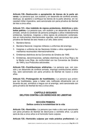 PROYECTO DE CÓDIGO ORGÁNICO INTEGRAL PENAL




Artículo 130.- Destrucción o apropiación de bienes de la parte ad-
versa.- La persona que, con ocasión y en desarrollo de conflicto armado,
destruya, se apodere o confisque los bienes de la parte adversa, sin ne-
cesidad militar imperativa, será sancionada con pena privativa de libertad
de tres a cinco años.

Artículo 131.- Uso indebido de signos protectores, distintivos y sím-
bolos patrios.- La persona que, con ocasión y en desarrollo de conflicto
armado, simule la condición de persona protegida o utilice indebidamente
emblemas, banderas, insignias u otros signos de protección contempla-
dos en instrumentos internacionales vigentes, será sancionada con pena
privativa de libertad de seis meses a un año, tales como:
1. Bandera blanca.
2. Bandera Nacional, insignias militares o uniformes del enemigo.
3. Insignias o uniforme de las Naciones Unidas u otros organismos hu-
   manitarios reconocidos internacionalmente.
4. Emblemas distintivos de los Convenios de Ginebra de 1949.
5. Emblemas, denominaciones, señales distintivas de la Cruz Roja y de
   la Media Luna Roja, de conformidad con los Convenios de Ginebra
   de 1949 y sus Protocolos adicionales.

Artículo 132.- Contribuciones arbitrarias.- La persona que, con oca-
sión y en desarrollo de conflicto armado, imponga contribuciones arbitra-
rias, será sancionada con pena privativa de libertad de nueve a once
años.

Artículo 133.- Prolongación de hostilidades.- La persona que prolon-
gue las hostilidades, pese a haber sido notificada oficialmente con el
acuerdo de paz, armisticio o tregua con el enemigo, será sancionada con
pena privativa de libertad de tres a cinco años.


                  CAPÍTULO SEGUNDO
       DELITOS CONTRA LOS DERECHOS DE LIBERTAD


                         SECCIÓN PRIMERA
               Delitos contra la inviolabilidad de la vida

Artículo 134.- Homicidio.- La persona que mate a otra será sancionada
con pena privativa de libertad de diecinueve a veintidós años. La pena
será de dos a cinco años si el homicidio fuere culposo.

Artículo 135.- Homicidio culposo por mala práctica profesional.- La

                PRIMER DEBATE | COMISIÓN DE JUSTICIA Y ESTRUCTURA DEL ESTADO | 13 de junio de 2012 | Pág.   65 de 378
 