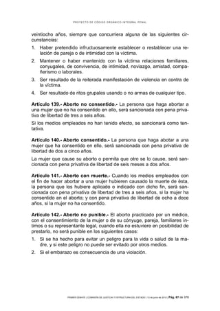 PROYECTO DE CÓDIGO ORGÁNICO INTEGRAL PENAL




veintiocho años, siempre que concurriera alguna de las siguientes cir-
cunstancias:
1. Haber pretendido infructuosamente establecer o restablecer una re-
   lación de pareja o de intimidad con la víctima.
2. Mantener o haber mantenido con la víctima relaciones familiares,
   conyugales, de convivencia, de intimidad, noviazgo, amistad, compa-
   ñerismo o laborales.
3. Ser resultado de la reiterada manifestación de violencia en contra de
   la víctima.
4. Ser resultado de ritos grupales usando o no armas de cualquier tipo.

Artículo 139.- Aborto no consentido.- La persona que haga abortar a
una mujer que no ha consentido en ello, será sancionada con pena priva-
tiva de libertad de tres a seis años.
Si los medios empleados no han tenido efecto, se sancionará como ten-
tativa.

Artículo 140.- Aborto consentido.- La persona que haga abotar a una
mujer que ha consentido en ello, será sancionada con pena privativa de
libertad de dos a cinco años.
La mujer que cause su aborto o permita que otro se lo cause, será san-
cionada con pena privativa de libertad de seis meses a dos años.

Artículo 141.- Aborto con muerte.- Cuando los medios empleados con
el fin de hacer abortar a una mujer hubieren causado la muerte de ésta,
la persona que los hubiere aplicado o indicado con dicho fin, será san-
cionada con pena privativa de libertad de tres a seis años, si la mujer ha
consentido en el aborto; y con pena privativa de libertad de ocho a doce
años, si la mujer no ha consentido.

Artículo 142.- Aborto no punible.- El aborto practicado por un médico,
con el consentimiento de la mujer o de su cónyuge, pareja, familiares ín-
timos o su representante legal, cuando ella no estuviere en posibilidad de
prestarlo, no será punible en los siguientes casos:
1. Si se ha hecho para evitar un peligro para la vida o salud de la ma-
   dre, y si este peligro no puede ser evitado por otros medios.
2. Si el embarazo es consecuencia de una violación.




                PRIMER DEBATE | COMISIÓN DE JUSTICIA Y ESTRUCTURA DEL ESTADO | 13 de junio de 2012 | Pág.   67 de 378
 