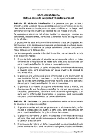 PROYECTO DE CÓDIGO ORGÁNICO INTEGRAL PENAL




                       SECCIÓN SEGUNDA
          Delitos contra la integridad y libertad personal

Artículo 143.- Violencia intrafamiliar- La persona que, por acción u
omisión, ejerza violencia física o psicológica sobre un miembro de su nú-
cleo familiar o en contra de personas que cohabitan en un hogar, será
sancionada con pena privativa de libertad de seis meses a un año.
Se consideran miembros del núcleo familiar los cónyuges, parejas, as-
cendientes, descendientes, hermanos y parientes hasta el segundo gra-
do de afinidad.
La protección de este artículo se hará extensiva a los ex-cónyuges, ex-
convivientes; a las personas con quienes se mantenga o se haya mante-
nido una relación consensual de pareja; así como a quienes comparten el
hogar del agresor o del agredido.
Las lesiones producto de la violencia intrafamiliar, se sancionarán acorde
a las siguientes reglas:
1. Si mediante la violencia intrafamiliar se produce a la víctima un daño,
   enfermedad o incapacidad de hasta ocho días, será sancionada con
   pena privativa de libertad de veinte a ciento veinte días.
2. Si produce a la víctima un daño, incapacidad o enfermedad de nueve
   a noventa días, será sancionada con pena privativa de libertad de
   uno a tres años.
3. Si produce a la víctima una grave enfermedad o una disminución de
   sus facultades físicas o mentales, o una incapacidad o enfermedad,
   que no siendo permanentes, supere los noventa días, será sanciona-
   da con pena privativa de libertad de tres a cinco años.
4. Si produce a la víctima una grave enfermedad física o mental, una
   disminución de sus facultades mentales de manera permanente, in-
   capacidad permanente, pérdida o inutilización de algún órgano o al-
   guna grave enfermedad transmisible e incurable, será sancionada
   con pena privativa de libertad de cinco a siete años.

Artículo 144.- Lesiones.- La persona que lesione a otra será sancionada
de acuerdo a las siguientes reglas:
1. Si producto de las lesiones se produce en la víctima un daño, enfer-
   medad o incapacidad de cuatro a ocho días, será sancionada con
   pena privativa de libertad de quince días a tres meses.
2. Si produce a la víctima un daño, incapacidad o enfermedad de nueve
   a treinta días, será sancionada con pena privativa de libertad de cien-
   to veintiún días a un año.
3. Si produce a la víctima un daño, incapacidad o enfermedad de treinta
   y uno a noventa días, será sancionada con pena privativa de libertad

                PRIMER DEBATE | COMISIÓN DE JUSTICIA Y ESTRUCTURA DEL ESTADO | 13 de junio de 2012 | Pág.   68 de 378
 