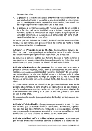 PROYECTO DE CÓDIGO ORGÁNICO INTEGRAL PENAL




    de uno a tres años.
4. Si produce a la víctima una grave enfermedad o una disminución de
   sus facultades físicas o mentales, o una incapacidad o enfermedad,
   que no siendo permanente, supere los noventa días, será sanciona-
   da con pena privativa de libertad de uno a tres años.
5. Si produce a la víctima enajenación mental, pérdida de un sentido o
   de la facultad del habla, inutilidad para el trabajo, incapacidad per-
   manente, pérdida o inutilización de algún órgano o alguna grave en-
   fermedad transmisible e incurable, será sancionada con pena privati-
   va de libertad de tres a cinco años.
La lesión por falta al deber de cuidado, en cualquiera de los casos ante-
riores, será sancionada con pena privativa de libertad de hasta la mitad
de las penas previstas en cada caso.

Artículo 145.- Privación ilegal de libertad.- La servidora o servidor pú-
blico que prive o prolongue ilegalmente la privación de libertad a otro se-
rá sancionado con pena privativa de libertad de uno a tres año.
La servidora o servidor público que hubiere detenido o hecho detener a
una persona en lugares diferentes de aquellos que la ley determine, será
sancionado con pena privativa de libertad de tres a cinco años.

Artículo 146.- Abandono de persona.- La persona que abandone a
personas adultas mayores, niñas, niños y adolescentes, mujeres emba-
razadas, personas con discapacidad y quienes adolezcan de enfermeda-
des catastróficas, de alta complejidad, raras o huérfanas, colocándolas
en situación de desamparo y ponga en peligro real su vida o integridad
física será sancionada con pena privativa de libertad de seis meses a dos
años.
Si como consecuencia del abandono se producen lesiones leves en la
persona abandonada, la pena privativa de libertad será de seis meses a
un año; en el caso de lesiones medias se impondrá una pena privativa de
libertad de uno a tres años y en el caso de lesiones graves la pena será
de tres a cinco años.
Si se produce la muerte, la pena privativa de libertad será de once a ca-
torce años.

Artículo 147.- Intimidación.- La persona que amenace a otra con cau-
sar un daño que constituya infracción penal a ella, a su familia, a perso-
nas con las que esté íntimamente vinculada o a su propiedad, siempre
que por antecedentes aparezca verosímil la consumación del hecho, será
sancionada con pena privativa de libertad de uno a tres años.

Artículo 148.- Restricción a la libertad de expresión.- La persona que
por medios arbitrarios o violentos coartare el derecho a la libertad de ex-

                 PRIMER DEBATE | COMISIÓN DE JUSTICIA Y ESTRUCTURA DEL ESTADO | 13 de junio de 2012 | Pág.   69 de 378
 
