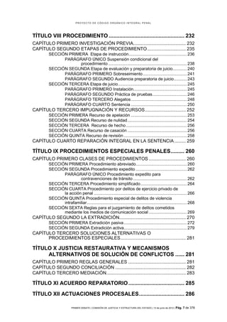 PROYECTO DE CÓDIGO ORGÁNICO INTEGRAL PENAL




TÍTULO VIII PROCEDIMIENTO .................................................. 232
CAPÍTULO PRIMERO INVESTIGACIÓN PREVIA......................................... 232
CAPÍTULO SEGUNDO ETAPAS DE PROCEDIMIENTO .............................. 235
         SECCIÓN PRIMERA Etapa de instrucción................................................. 236
               PARÁGRAFO ÚNICO Suspensión condicional del
                      procedimiento .................................................................. 238
         SECCIÓN SEGUNDA Etapa de evaluación y preparatoria de juicio............ 240
               PARÁGRAFO PRIMERO Sobreseimiento ..................................... 241
               PARÁGRAFO SEGUNDO Audiencia preparatoria de juicio ........... 243
         SECCIÓN TERCERA Etapa de juicio.......................................................... 245
               PARÁGRAFO PRIMERO Instalación............................................. 245
               PARÁGRAFO SEGUNDO Práctica de pruebas ............................. 246
               PARÁGRAFO TERCERO Alegatos ............................................... 248
               PARÁGRAFO CUARTO Sentencia ............................................... 250
CAPÍTULO TERCERO IMPUGNACIÓN Y RECURSOS ................................ 252
         SECCIÓN PRIMERA Recurso de apelación ............................................... 253
         SECCIÓN SEGUNDA Recurso de nulidad .................................................. 254
         SECCIÓN TERCERA Recurso de hecho ................................................... 256
         SECCIÓN CUARTA Recurso de casación .................................................. 256
         SECCIÓN QUINTA Recurso de revisión ..................................................... 258
CAPÍTULO CUARTO REPARACIÓN INTEGRAL EN LA SENTENCIA ......... 259

TÍTULO IX PROCEDIMIENTOS ESPECIALES PENALES ......... 260
CAPÍTULO PRIMERO CLASES DE PROCEDIMIENTOS ............................. 260
         SECCIÓN PRIMERA Procedimiento abreviado........................................... 260
         SECCIÓN SEGUNDA Procedimiento expedito ........................................... 262
               PARÁGRAFO ÚNICO Procedimiento expedito para
                        contravenciones de tránsito ............................................. 262
         SECCIÓN TERCERA Procedimiento simplificado ....................................... 264
         SECCIÓN CUARTA Procedimiento por delitos de ejercicio privado de
               la acción penal .............................................................................. 266
         SECCIÓN QUINTA Procedimiento especial de delitos de violencia
               intrafamiliar .................................................................................... 268
         SECCIÓN SEXTA Reglas para el juzgamiento de delitos cometidos
               mediante los medios de comunicación social ................................ 269
CAPÍTULO SEGUNDO LA EXTRADICIÓN.................................................... 270
         SECCIÓN PRIMERA Extradición pasiva ..................................................... 272
         SECCIÓN SEGUNDA Extradición activa..................................................... 279
CAPÍTULO TERCERO SOLUCIONES ALTERNATIVAS O
      PROCEDIMIENTOS ESPECIALES ................................................... 281

TÍTULO X JUSTICIA RESTAURATIVA Y MECANISMOS
     ALTERNATIVOS DE SOLUCIÓN DE CONFLICTOS ...... 281
CAPÍTULO PRIMERO REGLAS GENERALES ............................................. 281
CAPÍTULO SEGUNDO CONCILIACIÓN ....................................................... 282
CAPÍTULO TERCERO MEDIACIÓN.............................................................. 283

TÍTULO XI ACUERDO REPARATORIO ..................................... 285

TÍTULO XII ACTUACIONES PROCESALES .............................. 286

                         PRIMER DEBATE | COMISIÓN DE JUSTICIA Y ESTRUCTURA DEL ESTADO | 13 de junio de 2012 | Pág.   7 de 378
 