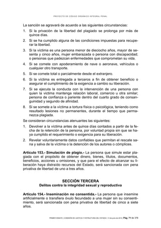 PROYECTO DE CÓDIGO ORGÁNICO INTEGRAL PENAL




La sanción se agravará de acuerdo a las siguientes circunstancias:
1. Si la privación de la libertad del plagiado se prolonga por más de
   quince días.
2. Si se ha cumplido alguna de las condiciones impuestas para recupe-
   rar la libertad.
3. Si la víctima es una persona menor de dieciocho años, mayor de se-
   senta y cinco años, mujer embarazada o persona con discapacidad;
   o personas que padezcan enfermedades que comprometan su vida.
4. Si se comete con apoderamiento de nave o aeronave, vehículos o
   cualquier otro transporte.
5. Si se comete total o parcialmente desde el extranjero.
6. Si la víctima es entregada a terceros a fin de obtener beneficio o
   asegurar el cumplimiento de la exigencia a cambio su liberación.
7. Si se ejecuta la conducta con la intervención de una persona con
   quien la victima mantenga relación laboral, comercio u otra similar;
   persona de confianza o pariente dentro del cuarto grado de consan-
   guinidad y segundo de afinidad.
8. Si se somete a la víctima a tortura física o psicológica, teniendo como
   resultado lesiones no permanentes, durante el tiempo que perma-
   nezca plagiada.
Se consideran circunstancias atenuantes las siguientes:
1. Devolver a la víctima antes de quince días contados a partir de la fe-
   cha de la retención de la persona, por voluntad propia sin que se ha-
   ya cumplido el requerimiento o exigencia para su liberación.
2. Revelar voluntariamente datos confiables que permitan el rescate sa-
   na y salva de la víctima o la detención de los autores o cómplices.

Artículo 153.- Simulación de plagio.- La persona que simule estar pla-
giada con el propósito de obtener dinero, bienes, títulos, documentos,
beneficios, acciones u omisiones, y que para el efecto de alcanzar su li-
beración haya distraído recursos del Estado, será sancionada con pena
privativa de libertad de uno a tres años.


                              SECCIÓN TERCERA
          Delitos contra la integridad sexual y reproductiva

Artículo 154.- Inseminación no consentida.- La persona que insemine
artificialmente o transfiera óvulo fecundado a una mujer sin su consenti-
miento, será sancionada con pena privativa de libertad de cinco a siete
años.


                PRIMER DEBATE | COMISIÓN DE JUSTICIA Y ESTRUCTURA DEL ESTADO | 13 de junio de 2012 | Pág.   71 de 378
 