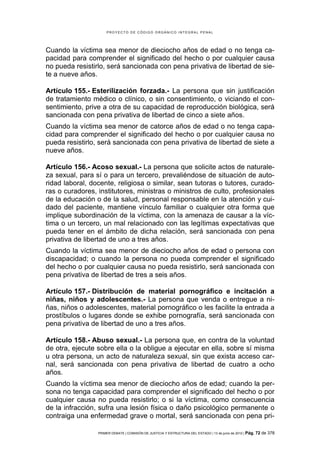 PROYECTO DE CÓDIGO ORGÁNICO INTEGRAL PENAL




Cuando la víctima sea menor de dieciocho años de edad o no tenga ca-
pacidad para comprender el significado del hecho o por cualquier causa
no pueda resistirlo, será sancionada con pena privativa de libertad de sie-
te a nueve años.

Artículo 155.- Esterilización forzada.- La persona que sin justificación
de tratamiento médico o clínico, o sin consentimiento, o viciando el con-
sentimiento, prive a otra de su capacidad de reproducción biológica, será
sancionada con pena privativa de libertad de cinco a siete años.
Cuando la víctima sea menor de catorce años de edad o no tenga capa-
cidad para comprender el significado del hecho o por cualquier causa no
pueda resistirlo, será sancionada con pena privativa de libertad de siete a
nueve años.

Artículo 156.- Acoso sexual.- La persona que solicite actos de naturale-
za sexual, para sí o para un tercero, prevaliéndose de situación de auto-
ridad laboral, docente, religiosa o similar, sean tutoras o tutores, curado-
ras o curadores, institutores, ministras o ministros de culto, profesionales
de la educación o de la salud, personal responsable en la atención y cui-
dado del paciente, mantiene vínculo familiar o cualquier otra forma que
implique subordinación de la víctima, con la amenaza de causar a la víc-
tima o un tercero, un mal relacionado con las legítimas expectativas que
pueda tener en el ámbito de dicha relación, será sancionada con pena
privativa de libertad de uno a tres años.
Cuando la víctima sea menor de dieciocho años de edad o persona con
discapacidad; o cuando la persona no pueda comprender el significado
del hecho o por cualquier causa no pueda resistirlo, será sancionada con
pena privativa de libertad de tres a seis años.

Artículo 157.- Distribución de material pornográfico e incitación a
niñas, niños y adolescentes.- La persona que venda o entregue a ni-
ñas, niños o adolescentes, material pornográfico o les facilite la entrada a
prostíbulos o lugares donde se exhibe pornografía, será sancionada con
pena privativa de libertad de uno a tres años.

Artículo 158.- Abuso sexual.- La persona que, en contra de la voluntad
de otra, ejecute sobre ella o la obligue a ejecutar en ella, sobre sí misma
u otra persona, un acto de naturaleza sexual, sin que exista acceso car-
nal, será sancionada con pena privativa de libertad de cuatro a ocho
años.
Cuando la víctima sea menor de dieciocho años de edad; cuando la per-
sona no tenga capacidad para comprender el significado del hecho o por
cualquier causa no pueda resistirlo; o si la víctima, como consecuencia
de la infracción, sufra una lesión física o daño psicológico permanente o
contraiga una enfermedad grave o mortal, será sancionada con pena pri-

                 PRIMER DEBATE | COMISIÓN DE JUSTICIA Y ESTRUCTURA DEL ESTADO | 13 de junio de 2012 | Pág.   72 de 378
 