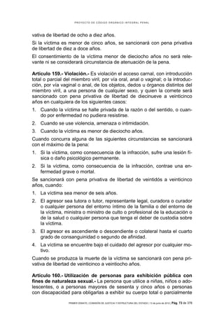 PROYECTO DE CÓDIGO ORGÁNICO INTEGRAL PENAL




vativa de libertad de ocho a diez años.
Si la víctima es menor de cinco años, se sancionará con pena privativa
de libertad de diez a doce años.
El consentimiento de la víctima menor de dieciocho años no será rele-
vante ni se considerará circunstancia de atenuación de la pena.

Artículo 159.- Violación.- Es violación el acceso carnal, con introducción
total o parcial del miembro viril, por vía oral, anal o vaginal; o la introduc-
ción, por vía vaginal o anal, de los objetos, dedos u órganos distintos del
miembro viril, a una persona de cualquier sexo, y quien la comete será
sancionado con pena privativa de libertad de diecinueve a veinticinco
años en cualquiera de los siguientes casos:
1. Cuando la víctima se halle privada de la razón o del sentido, o cuan-
   do por enfermedad no pudiera resistirse.
2. Cuando se use violencia, amenaza o intimidación.
3. Cuando la víctima es menor de dieciocho años.
Cuando concurra alguna de las siguientes circunstancias se sancionará
con el máximo de la pena:
1. Si la víctima, como consecuencia de la infracción, sufre una lesión fí-
   sica o daño psicológico permanente.
2. Si la víctima, como consecuencia de la infracción, contrae una en-
   fermedad grave o mortal.
Se sancionará con pena privativa de libertad de veintidós a veinticinco
años, cuando:
1. La víctima sea menor de seis años.
2. El agresor sea tutora o tutor, representante legal, curadora o curador
   o cualquier persona del entorno íntimo de la familia o del entorno de
   la víctima, ministra o ministro de culto o profesional de la educación o
   de la salud o cualquier persona que tenga el deber de custodia sobre
   la víctima.
3. El agresor es ascendiente o descendiente o colateral hasta el cuarto
   grado de consanguinidad o segundo de afinidad.
4. La víctima se encuentre bajo el cuidado del agresor por cualquier mo-
   tivo.
Cuando se produzca la muerte de la víctima se sancionará con pena pri-
vativa de libertad de veinticinco a veintiocho años.

Artículo 160.- Utilización de personas para exhibición pública con
fines de naturaleza sexual.- La persona que utilice a niñas, niños o ado-
lescentes, o a personas mayores de sesenta y cinco años o personas
con discapacidad para obligarlas a exhibir su cuerpo total o parcialmente

                  PRIMER DEBATE | COMISIÓN DE JUSTICIA Y ESTRUCTURA DEL ESTADO | 13 de junio de 2012 | Pág.   73 de 378
 