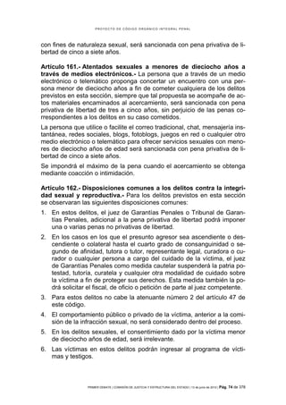 PROYECTO DE CÓDIGO ORGÁNICO INTEGRAL PENAL




con fines de naturaleza sexual, será sancionada con pena privativa de li-
bertad de cinco a siete años.

Artículo 161.- Atentados sexuales a menores de dieciocho años a
través de medios electrónicos.- La persona que a través de un medio
electrónico o telemático proponga concertar un encuentro con una per-
sona menor de dieciocho años a fin de cometer cualquiera de los delitos
previstos en esta sección, siempre que tal propuesta se acompañe de ac-
tos materiales encaminados al acercamiento, será sancionada con pena
privativa de libertad de tres a cinco años, sin perjuicio de las penas co-
rrespondientes a los delitos en su caso cometidos.
La persona que utilice o facilite el correo tradicional, chat, mensajería ins-
tantánea, redes sociales, blogs, fotoblogs, juegos en red o cualquier otro
medio electrónico o telemático para ofrecer servicios sexuales con meno-
res de dieciocho años de edad será sancionada con pena privativa de li-
bertad de cinco a siete años.
Se impondrá el máximo de la pena cuando el acercamiento se obtenga
mediante coacción o intimidación.

Artículo 162.- Disposiciones comunes a los delitos contra la integri-
dad sexual y reproductiva.- Para los delitos previstos en esta sección
se observaran las siguientes disposiciones comunes:
1. En estos delitos, el juez de Garantías Penales o Tribunal de Garan-
   tías Penales, adicional a la pena privativa de libertad podrá imponer
   una o varias penas no privativas de libertad.
2. En los casos en los que el presunto agresor sea ascendiente o des-
   cendiente o colateral hasta el cuarto grado de consanguinidad o se-
   gundo de afinidad, tutora o tutor, representante legal, curadora o cu-
   rador o cualquier persona a cargo del cuidado de la víctima, el juez
   de Garantías Penales como medida cautelar suspenderá la patria po-
   testad, tutoría, curatela y cualquier otra modalidad de cuidado sobre
   la víctima a fin de proteger sus derechos. Esta medida también la po-
   drá solicitar el fiscal, de oficio o petición de parte al juez competente.
3. Para estos delitos no cabe la atenuante número 2 del artículo 47 de
   este código.
4. El comportamiento público o privado de la víctima, anterior a la comi-
   sión de la infracción sexual, no será considerado dentro del proceso.
5. En los delitos sexuales, el consentimiento dado por la víctima menor
   de dieciocho años de edad, será irrelevante.
6. Las víctimas en estos delitos podrán ingresar al programa de vícti-
   mas y testigos.



                 PRIMER DEBATE | COMISIÓN DE JUSTICIA Y ESTRUCTURA DEL ESTADO | 13 de junio de 2012 | Pág.   74 de 378
 