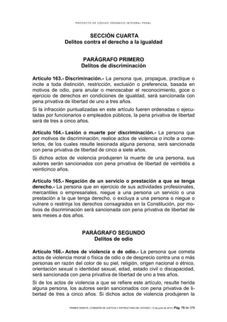 PROYECTO DE CÓDIGO ORGÁNICO INTEGRAL PENAL




                        SECCIÓN CUARTA
              Delitos contra el derecho a la igualdad


                          PARÁGRAFO PRIMERO
                          Delitos de discriminación

Artículo 163.- Discriminación.- La persona que, propague, practique o
incite a toda distinción, restricción, exclusión o preferencia, basada en
motivos de odio, para anular o menoscabar el reconocimiento, goce o
ejercicio de derechos en condiciones de igualdad, será sancionada con
pena privativa de libertad de uno a tres años.
Si la infracción puntualizadas en este artículo fueren ordenadas o ejecu-
tadas por funcionarios o empleados públicos, la pena privativa de libertad
será de tres a cinco años.

Artículo 164.- Lesión o muerte por discriminación.- La persona que
por motivos de discriminación, realice actos de violencia o incite a come-
terlos, de los cuales resulte lesionada alguna persona, será sancionada
con pena privativa de libertad de cinco a siete años.
Si dichos actos de violencia produjeren la muerte de una persona, sus
autores serán sancionados con pena privativa de libertad de veintidós a
veinticinco años.

Artículo 165.- Negación de un servicio o prestación a que se tenga
derecho.- La persona que en ejercicio de sus actividades profesionales,
mercantiles o empresariales, niegue a una persona un servicio o una
prestación a la que tenga derecho, o excluya a una persona o niegue o
vulnere o restrinja los derechos consagrados en la Constitución, por mo-
tivos de discriminación será sancionada con pena privativa de libertad de
seis meses a dos años.


                           PARÁGRAFO SEGUNDO
                              Delitos de odio

Artículo 166.- Actos de violencia o de odio.- La persona que cometa
actos de violencia moral o física de odio o de desprecio contra una o más
personas en razón del color de su piel, religión, origen nacional o étnico,
orientación sexual o identidad sexual, edad, estado civil o discapacidad,
será sancionada con pena privativa de libertad de uno a tres años.
Si de los actos de violencia a que se refiere este artículo, resulte herida
alguna persona, los autores serán sancionados con pena privativa de li-
bertad de tres a cinco años. Si dichos actos de violencia produjeren la

                 PRIMER DEBATE | COMISIÓN DE JUSTICIA Y ESTRUCTURA DEL ESTADO | 13 de junio de 2012 | Pág.   75 de 378
 